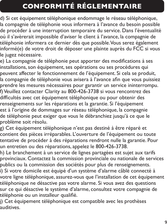  9CONFORMITÉ RÉGLEMENTAIREd) Si cet équipement téléphonique endommage le réseau téléphonique, la compagnie de téléphonie vous informera à l’avance du besoin possible de procéder à une interruption temporaire du service. Dans l’éventualité où il s’avèrerait impossible d’aviser le client à l’avance, la compagnie de téléphonie informera ce dernier dès que possible. Vous serez également informé(e) de votre droit de déposer une plainte auprès du FCC si vous le jugez nécessaire.e) La compagnie de téléphonie peut apporter des modications à ses installations, son équipement, ses opérations ou ses procédures qui peuvent affecter le fonctionnement de l’équipement. Si cela se produit, la compagnie de téléphonie vous avisera à l’avance an que vous puissiez prendre les mesures nécessaires pour garantir un service ininterrompu.f) Veuillez contacter Clarity au 800-426-3738 si vous rencontrez des difcultés avec cet équipement téléphonique ou pour obtenir des renseignements sur les réparations et la garantie. Si l’équipement est à l’origine de dommages sur réseau téléphonique, la compagnie de téléphonie peut exiger que vous le débranchiez jusqu’à ce que le problème soit résolu.g) Cet équipement téléphonique n’est pas destiné à être réparé et contient des pièces irréparables. L’ouverture de l’équipement ou toute tentative de procéder à des réparations rendront nulle la garantie. Pour un entretien ou des réparations, appelez le 800-426-3738.h) Le branchement à un service de lignes partagées est sujet aux tarifs provinciaux. Contactez la commission provinciale ou nationale de services publics ou la commission des sociétés pour plus de renseignements. i) Si votre domicile est équipé d’un système d’alarme câblé connecté à votre ligne téléphonique, assurez-vous que l’installation de cet équipement téléphonique ne désactive pas votre alarme. Si vous avez des questions sur ce qui désactive le système d’alarme, consultez votre compagnie de téléphonie ou un installeur qualié. j) Cet équipement téléphonique est compatible avec les prothèses auditives.