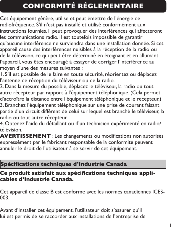  11Cet équipement génère, utilise et peut émettre de l’énergie de radiofréquence. S’il n’est pas installé et utilisé conformément aux instructions fournies, il peut provoquer des interférences qui affecteront les communications radio. Il est toutefois impossible de garantir qu’aucune interférence ne surviendra dans une installation donnée. Si cet appareil cause des interférences nuisibles à la réception de la radio ou de la télévision, ce qui peut être déterminé en éteignant et en allumant l’appareil, vous êtes encouragé à essayer de corriger l’interférence au moyen d’une des mesures suivantes : 1. S’il est possible de le faire en toute sécurité, réorientez ou déplacez l’antenne de réception du téléviseur ou de la radio. 2. Dans la mesure du possible, déplacez le téléviseur, la radio ou tout autre récepteur par rapport à l’équipement téléphonique. (Cela permet d’accroître la distance entre l’équipement téléphonique et le récepteur.)3. Branchez l’équipement téléphonique sur une prise de courant faisant partie d’un circuit différent de celui sur lequel est branché le téléviseur, la radio ou tout autre récepteur. 4. Obtenez l’aide du détaillant ou d’un technicien expérimenté en radio/télévision. AVERTISSEMENT : Les changements ou modications non autorisés expressément par le fabricant responsable de la conformité peuvent annuler le droit de l’utilisateur à se servir de cet équipement.Spécications techniques d’Industrie Canada Ce produit satisfait aux spécications techniques appli-cables d’Industrie Canada.Cet appareil de classe B est conforme avec les normes canadiennes ICES-003.Avant d’installer cet équipement, l’utilisateur doit s’assurer qu’il lui est permis de se raccorder aux installations de l’entreprise de CONFORMITÉ RÉGLEMENTAIRE