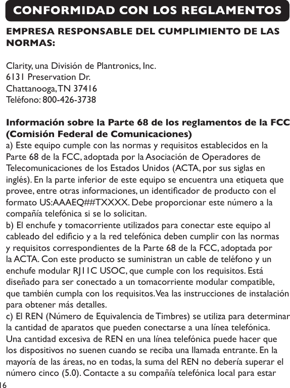 16CONFORMIDAD CON LOS REGLAMENTOS EMPRESA RESPONSABLE DEL CUMPLIMIENTO DE LAS NORMAS:Clarity, una División de Plantronics, Inc.6131 Preservation Dr.Chattanooga, TN 37416Teléfono: 800-426-3738Información sobre la Parte 68 de los reglamentos de la FCC (Comisión Federal de Comunicaciones)a) Este equipo cumple con las normas y requisitos establecidos en la Parte 68 de la FCC, adoptada por la Asociación de Operadores de Telecomunicaciones de los Estados Unidos (ACTA, por sus siglas en inglés). En la parte inferior de este equipo se encuentra una etiqueta que provee, entre otras informaciones, un identicador de producto con el formato US:AAAEQ##TXXXX. Debe proporcionar este número a la compañía telefónica si se lo solicitan.b) El enchufe y tomacorriente utilizados para conectar este equipo al cableado del edicio y a la red telefónica deben cumplir con las normas y requisitos correspondientes de la Parte 68 de la FCC, adoptada por la ACTA. Con este producto se suministran un cable de teléfono y un enchufe modular RJ11C USOC, que cumple con los requisitos. Está diseñado para ser conectado a un tomacorriente modular compatible, que también cumpla con los requisitos. Vea las instrucciones de instalación para obtener más detalles.c) El REN (Número de Equivalencia de Timbres) se utiliza para determinar la cantidad de aparatos que pueden conectarse a una línea telefónica. Una cantidad excesiva de REN en una línea telefónica puede hacer que los dispositivos no suenen cuando se reciba una llamada entrante. En la mayoría de las áreas, no en todas, la suma del REN no debería superar el número cinco (5.0). Contacte a su compañía telefónica local para estar 