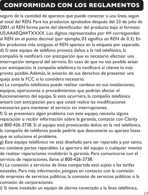  17CONFORMIDAD CON LOS REGLAMENTOS seguro de la cantidad de aparatos que puede conectar a una línea, segúnel total del REN. Para los productos aprobados después del 23 de julio de 2001, el REN forma parte del identicador del producto bajo el formato US:AAAEQ##TXXXX. Los dígitos representados por ## corresponden al REN sin el punto decimal (por ejemplo, 03 signica un REN de 0.3). En los productos más antiguos, el REN aparece en la etiqueta por separado.d) Si este equipo de teléfono provoca daños a la red telefónica, la compañía le noticará con anticipación que es necesario efectuar una interrupción temporal del servicio. En caso de que no sea posible avisar con anticipación, la compañía telefónica lo noticará al cliente lo más pronto posible. Además, le avisarán de sus derechos de presentar una queja ante la FCC si lo considera necesario.e) La compañía telefónica puede realizar cambios en sus instalaciones, equipos, operaciones o procedimientos que podrían afectar el funcionamiento del equipo. Si esto ocurriera, la compañía telefónica avisará con anticipación para que usted realice las modicaciones necesarias para mantener el servicio sin interrupciones.f) Si se presentara algún problema con este equipo, necesita alguna reparación o recibir información sobre la garantía, contacte con Clarity al 800-426-3738. Si el equipo está provocando daños en la red telefónica, la compañía de teléfonos puede pedirle que desconecte su aparato hasta que se solucione el problema.g) Este equipo telefónico no está diseñado para ser reparado y, por tanto, no contiene partes reparables. La apertura del equipo o cualquier intento de realizar reparaciones invalidarán la garantía. Para comunicarse con el servicio de reparaciones, llame al 800-426-3738.h) La conexión a servicios de línea compartida está sujeta a las tarifas estatales. Para más información, póngase en contacto con la comisión de empresas de servicios públicos, la comisión de servicios públicos o la comisión de corporaciones.i) Si tiene instalado un equipo de alarma conectado a la línea telefónica, 