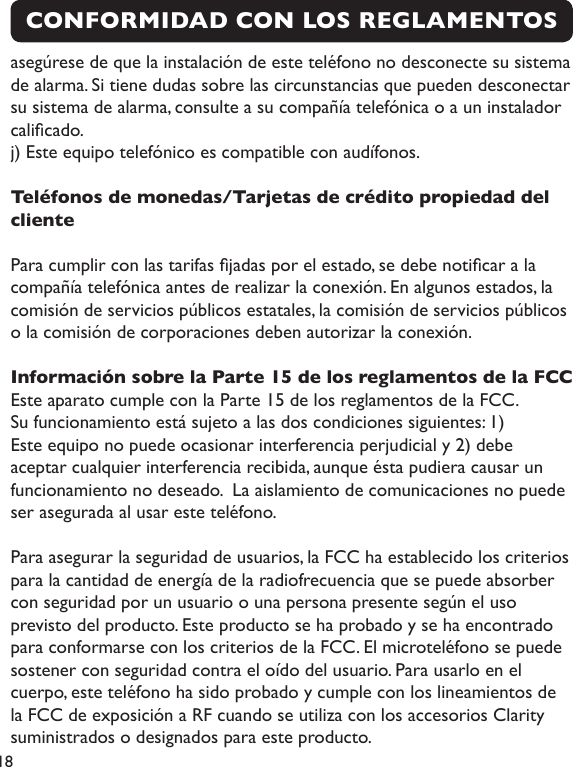 18CONFORMIDAD CON LOS REGLAMENTOS asegúrese de que la instalación de este teléfono no desconecte su sistema de alarma. Si tiene dudas sobre las circunstancias que pueden desconectar su sistema de alarma, consulte a su compañía telefónica o a un instalador calicado.j) Este equipo telefónico es compatible con audífonos.Teléfonos de monedas/Tarjetas de crédito propiedad del clientePara cumplir con las tarifas jadas por el estado, se debe noticar a la compañía telefónica antes de realizar la conexión. En algunos estados, la comisión de servicios públicos estatales, la comisión de servicios públicos o la comisión de corporaciones deben autorizar la conexión.Información sobre la Parte 15 de los reglamentos de la FCCEste aparato cumple con la Parte 15 de los reglamentos de la FCC. Su funcionamiento está sujeto a las dos condiciones siguientes: 1) Este equipo no puede ocasionar interferencia perjudicial y 2) debe aceptar cualquier interferencia recibida, aunque ésta pudiera causar un funcionamiento no deseado.  La aislamiento de comunicaciones no puede ser asegurada al usar este teléfono.Para asegurar la seguridad de usuarios, la FCC ha establecido los criterios para la cantidad de energía de la radiofrecuencia que se puede absorber con seguridad por un usuario o una persona presente según el uso previsto del producto. Este producto se ha probado y se ha encontrado para conformarse con los criterios de la FCC. El microteléfono se puede sostener con seguridad contra el oído del usuario. Para usarlo en el cuerpo, este teléfono ha sido probado y cumple con los lineamientos de la FCC de exposición a RF cuando se utiliza con los accesorios Clarity suministrados o designados para este producto.