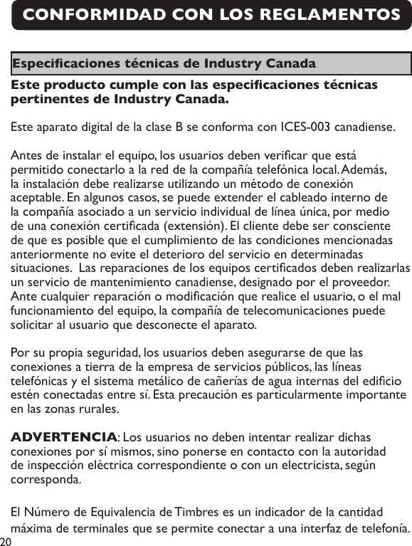 20CONFORMIDAD CON LOS REGLAMENTOS Especicaciones técnicas de Industry Canada Este producto cumple con las especicaciones técnicas pertinentes de Industry Canada.Este aparato digital de la clase B se conforma con ICES-003 canadiense.Antes de instalar el equipo, los usuarios deben vericar que está permitido conectarlo a la red de la compañía telefónica local. Además, la instalación debe realizarse utilizando un método de conexión aceptable. En algunos casos, se puede extender el cableado interno de la compañía asociado a un servicio individual de línea única, por medio de una conexión certicada (extensión). El cliente debe ser consciente de que es posible que el cumplimiento de las condiciones mencionadas anteriormente no evite el deterioro del servicio en determinadas situaciones.  Las reparaciones de los equipos certicados deben realizarlas un servicio de mantenimiento canadiense, designado por el proveedor.Ante cualquier reparación o modicación que realice el usuario, o el mal funcionamiento del equipo, la compañía de telecomunicaciones puede solicitar al usuario que desconecte el aparato.Por su propia seguridad, los usuarios deben asegurarse de que las conexiones a tierra de la empresa de servicios públicos, las líneas telefónicas y el sistema metálico de cañerías de agua internas del edicio estén conectadas entre sí. Esta precaución es particularmente importante en las zonas rurales.ADVERTENCIA: Los usuarios no deben intentar realizar dichas conexiones por sí mismos, sino ponerse en contacto con la autoridad de inspección eléctrica correspondiente o con un electricista, según corresponda.El Número de Equivalencia de Timbres es un indicador de la cantidad máxima de terminales que se permite conectar a una interfaz de telefonía. 