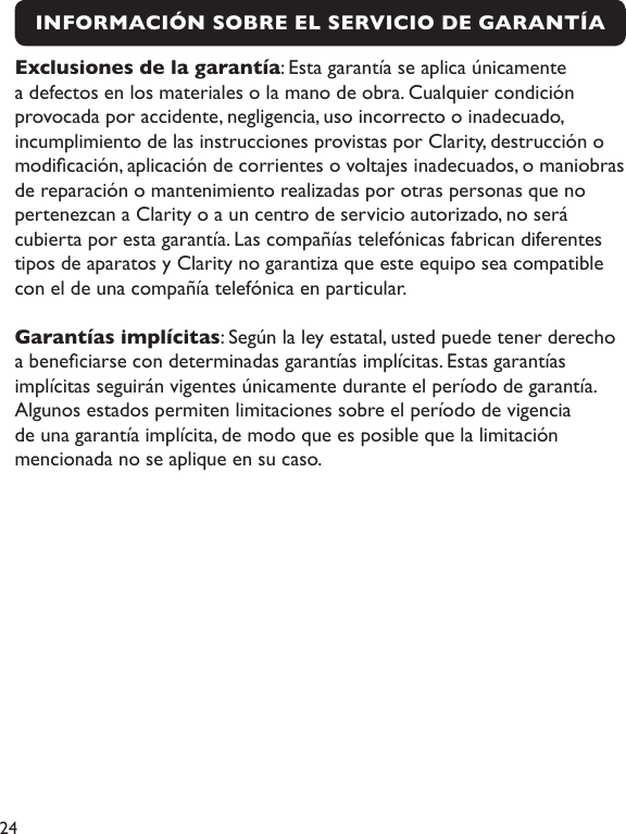 24INFORMACIÓN SOBRE EL SERVICIO DE GARANTÍA Exclusiones de la garantía: Esta garantía se aplica únicamente a defectos en los materiales o la mano de obra. Cualquier condición provocada por accidente, negligencia, uso incorrecto o inadecuado, incumplimiento de las instrucciones provistas por Clarity, destrucción o modicación, aplicación de corrientes o voltajes inadecuados, o maniobras de reparación o mantenimiento realizadas por otras personas que no pertenezcan a Clarity o a un centro de servicio autorizado, no será cubierta por esta garantía. Las compañías telefónicas fabrican diferentes tipos de aparatos y Clarity no garantiza que este equipo sea compatible con el de una compañía telefónica en particular.Garantías implícitas: Según la ley estatal, usted puede tener derecho a beneciarse con determinadas garantías implícitas. Estas garantías implícitas seguirán vigentes únicamente durante el período de garantía. Algunos estados permiten limitaciones sobre el período de vigencia de una garantía implícita, de modo que es posible que la limitación mencionada no se aplique en su caso.