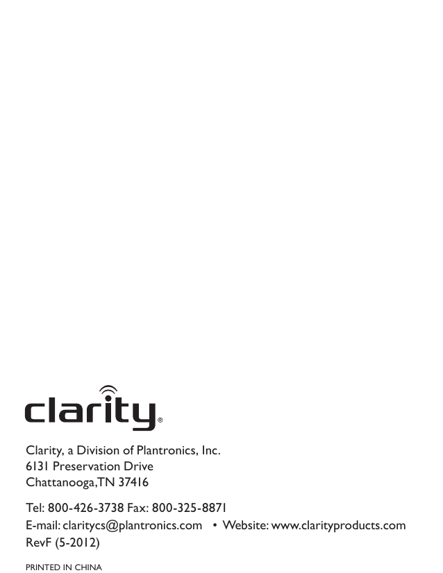 Clarity, a Division of Plantronics, Inc. 6131 Preservation Drive Chattanooga,TN 37416Tel: 800-426-3738 Fax: 800-325-8871 E-mail: claritycs@plantronics.com   •  Website: www.clarityproducts.com RevF (5-2012) PRINTED IN CHINA