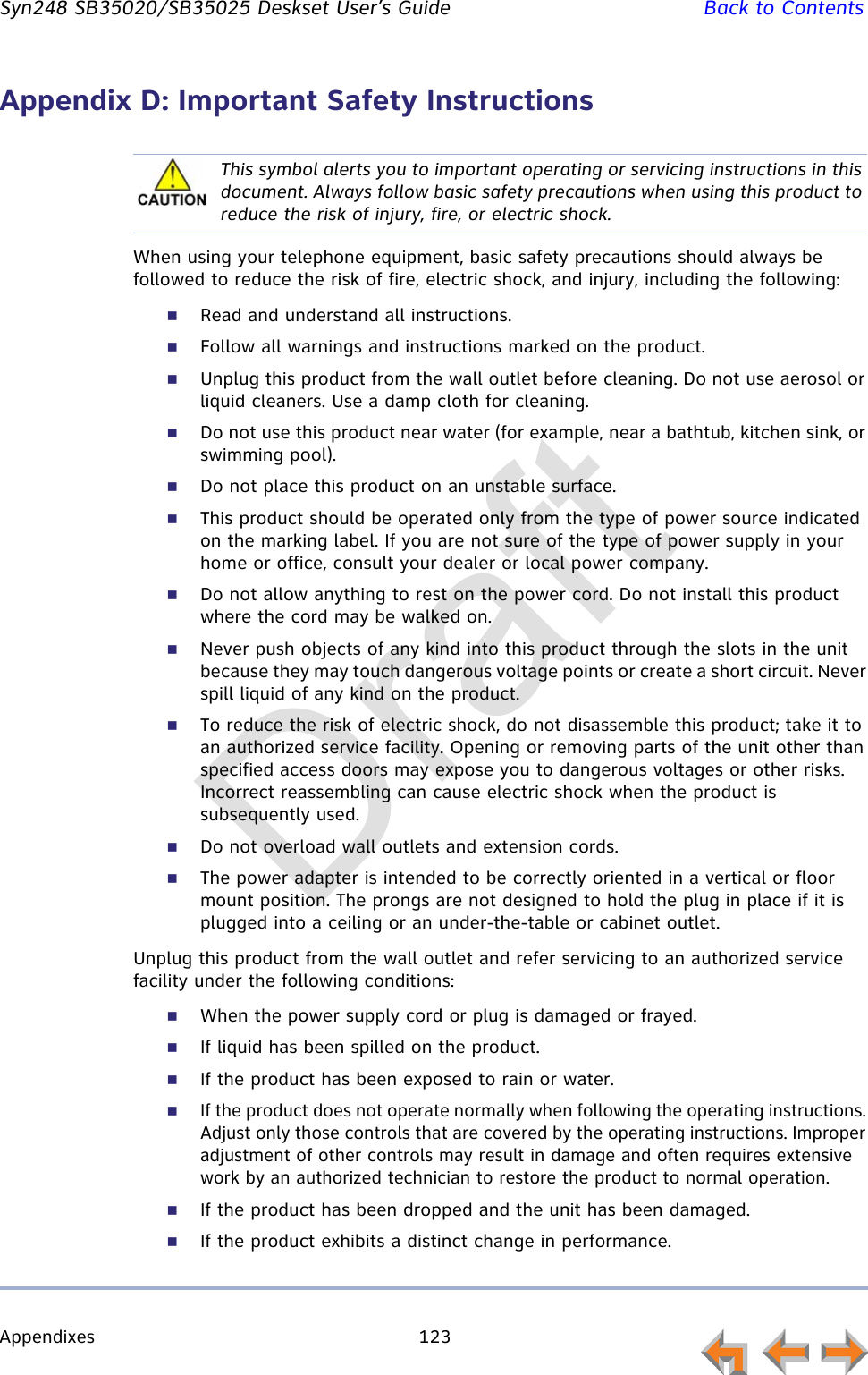 Appendixes 123         Syn248 SB35020/SB35025 Deskset User’s Guide Back to ContentsAppendix D: Important Safety InstructionsWhen using your telephone equipment, basic safety precautions should always be followed to reduce the risk of fire, electric shock, and injury, including the following:Read and understand all instructions. Follow all warnings and instructions marked on the product.Unplug this product from the wall outlet before cleaning. Do not use aerosol or liquid cleaners. Use a damp cloth for cleaning. Do not use this product near water (for example, near a bathtub, kitchen sink, or swimming pool).Do not place this product on an unstable surface.This product should be operated only from the type of power source indicated on the marking label. If you are not sure of the type of power supply in your home or office, consult your dealer or local power company. Do not allow anything to rest on the power cord. Do not install this product where the cord may be walked on. Never push objects of any kind into this product through the slots in the unit because they may touch dangerous voltage points or create a short circuit. Never spill liquid of any kind on the product. To reduce the risk of electric shock, do not disassemble this product; take it to an authorized service facility. Opening or removing parts of the unit other than specified access doors may expose you to dangerous voltages or other risks. Incorrect reassembling can cause electric shock when the product is subsequently used. Do not overload wall outlets and extension cords. The power adapter is intended to be correctly oriented in a vertical or floor mount position. The prongs are not designed to hold the plug in place if it is plugged into a ceiling or an under-the-table or cabinet outlet.Unplug this product from the wall outlet and refer servicing to an authorized service facility under the following conditions:When the power supply cord or plug is damaged or frayed.If liquid has been spilled on the product. If the product has been exposed to rain or water.If the product does not operate normally when following the operating instructions. Adjust only those controls that are covered by the operating instructions. Improper adjustment of other controls may result in damage and often requires extensive work by an authorized technician to restore the product to normal operation.If the product has been dropped and the unit has been damaged.If the product exhibits a distinct change in performance.This symbol alerts you to important operating or servicing instructions in this document. Always follow basic safety precautions when using this product to reduce the risk of injury, fire, or electric shock.Draft