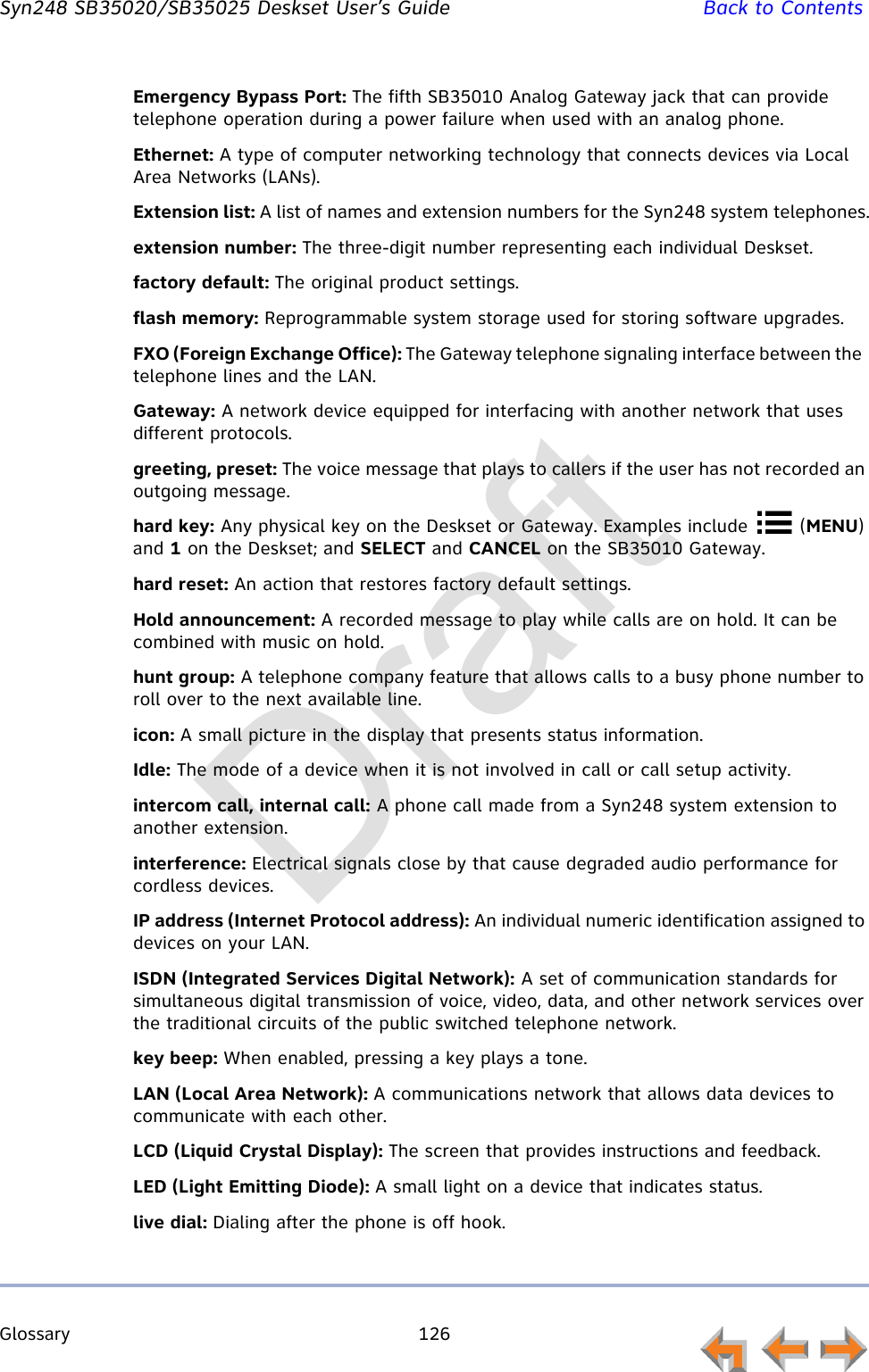 Glossary 126         Syn248 SB35020/SB35025 Deskset User’s Guide Back to ContentsEmergency Bypass Port: The fifth SB35010 Analog Gateway jack that can provide telephone operation during a power failure when used with an analog phone.Ethernet: A type of computer networking technology that connects devices via Local Area Networks (LANs).Extension list: A list of names and extension numbers for the Syn248 system telephones.extension number: The three-digit number representing each individual Deskset.factory default: The original product settings.flash memory: Reprogrammable system storage used for storing software upgrades.FXO (Foreign Exchange Office): The Gateway telephone signaling interface between the  telephone lines and the LAN.Gateway: A network device equipped for interfacing with another network that uses different protocols.greeting, preset: The voice message that plays to callers if the user has not recorded an outgoing message.hard key: Any physical key on the Deskset or Gateway. Examples include   (MENU) and 1 on the Deskset; and SELECT and CANCEL on the SB35010 Gateway.hard reset: An action that restores factory default settings.Hold announcement: A recorded message to play while calls are on hold. It can be combined with music on hold.hunt group: A telephone company feature that allows calls to a busy phone number to roll over to the next available line.icon: A small picture in the display that presents status information.Idle: The mode of a device when it is not involved in call or call setup activity.intercom call, internal call: A phone call made from a Syn248 system extension to another extension.interference: Electrical signals close by that cause degraded audio performance for cordless devices.IP address (Internet Protocol address): An individual numeric identification assigned to devices on your LAN.ISDN (Integrated Services Digital Network): A set of communication standards for simultaneous digital transmission of voice, video, data, and other network services over the traditional circuits of the public switched telephone network.key beep: When enabled, pressing a key plays a tone.LAN (Local Area Network): A communications network that allows data devices to communicate with each other.LCD (Liquid Crystal Display): The screen that provides instructions and feedback.LED (Light Emitting Diode): A small light on a device that indicates status.live dial: Dialing after the phone is off hook.Draft