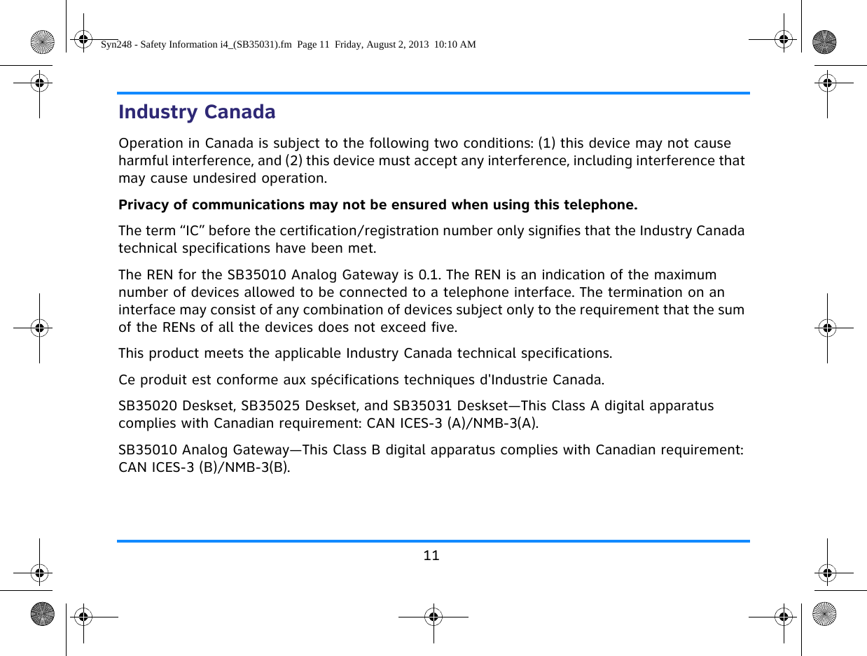 11Industry CanadaOperation in Canada is subject to the following two conditions: (1) this device may not cause harmful interference, and (2) this device must accept any interference, including interference that may cause undesired operation.Privacy of communications may not be ensured when using this telephone.The term “IC” before the certification/registration number only signifies that the Industry Canada technical specifications have been met.The REN for the SB35010 Analog Gateway is 0.1. The REN is an indication of the maximum number of devices allowed to be connected to a telephone interface. The termination on an interface may consist of any combination of devices subject only to the requirement that the sum of the RENs of all the devices does not exceed five.This product meets the applicable Industry Canada technical specifications.Ce produit est conforme aux spécifications techniques d&apos;Industrie Canada.SB35020 Deskset, SB35025 Deskset, and SB35031 Deskset—This Class A digital apparatus complies with Canadian requirement: CAN ICES-3 (A)/NMB-3(A).SB35010 Analog Gateway—This Class B digital apparatus complies with Canadian requirement: CAN ICES-3 (B)/NMB-3(B).Syn248 - Safety Information i4_(SB35031).fm  Page 11  Friday, August 2, 2013  10:10 AM