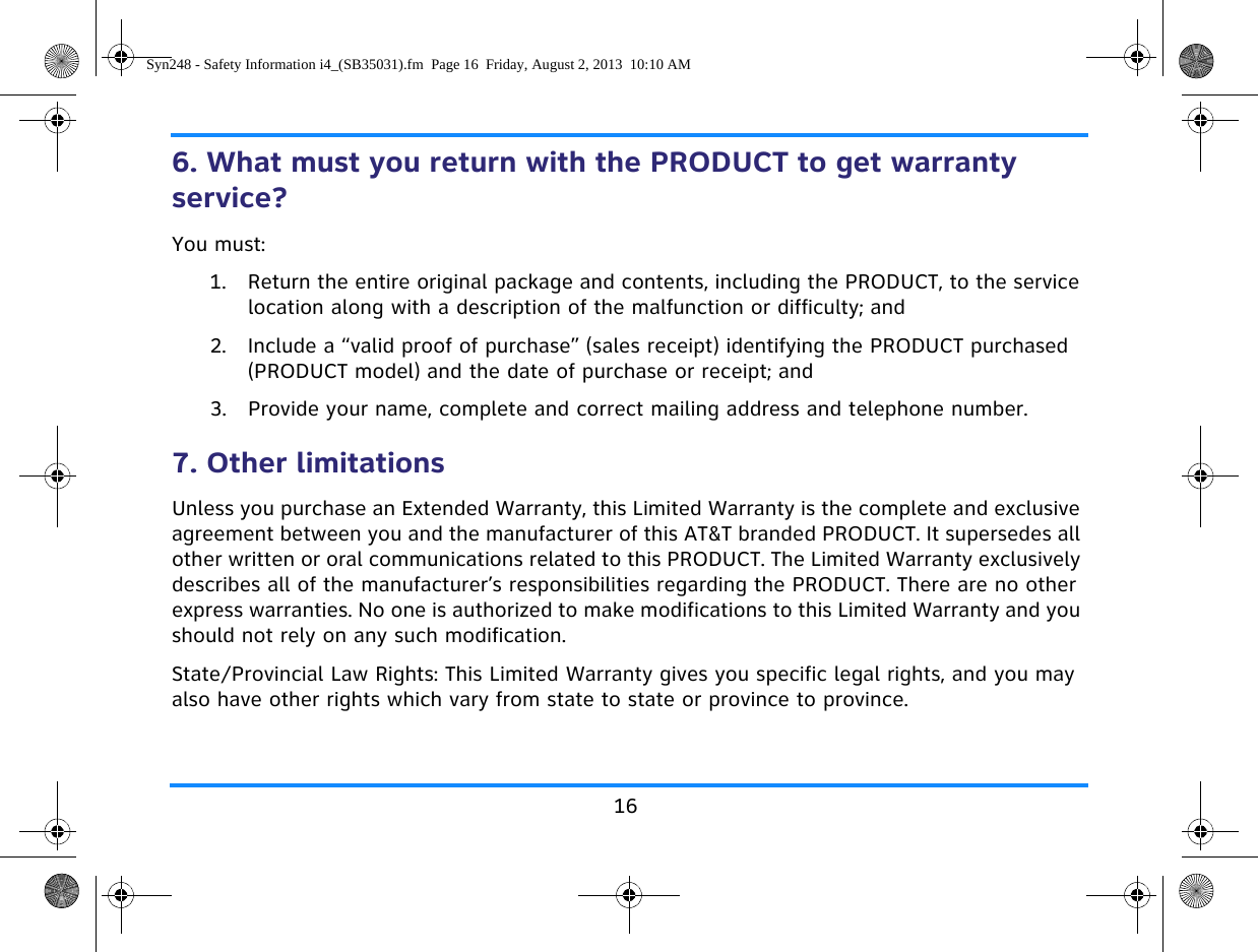 166. What must you return with the PRODUCT to get warranty service?You must:1. Return the entire original package and contents, including the PRODUCT, to the service location along with a description of the malfunction or difficulty; and2. Include a “valid proof of purchase” (sales receipt) identifying the PRODUCT purchased (PRODUCT model) and the date of purchase or receipt; and3. Provide your name, complete and correct mailing address and telephone number.7. Other limitationsUnless you purchase an Extended Warranty, this Limited Warranty is the complete and exclusive agreement between you and the manufacturer of this AT&amp;T branded PRODUCT. It supersedes all other written or oral communications related to this PRODUCT. The Limited Warranty exclusively describes all of the manufacturer’s responsibilities regarding the PRODUCT. There are no other express warranties. No one is authorized to make modifications to this Limited Warranty and you should not rely on any such modification.State/Provincial Law Rights: This Limited Warranty gives you specific legal rights, and you may also have other rights which vary from state to state or province to province.Syn248 - Safety Information i4_(SB35031).fm  Page 16  Friday, August 2, 2013  10:10 AM