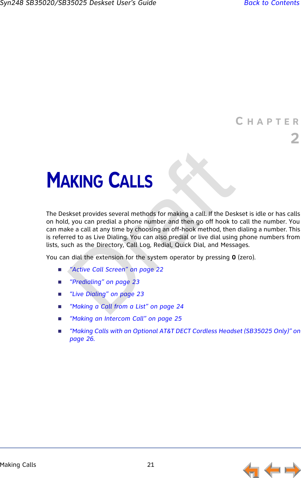 Making Calls 21         Syn248 SB35020/SB35025 Deskset User’s Guide Back to ContentsCHAPTER2MAKING CALLSThe Deskset provides several methods for making a call. If the Deskset is idle or has calls on hold, you can predial a phone number and then go off hook to call the number. You can make a call at any time by choosing an off-hook method, then dialing a number. This is referred to as Live Dialing. You can also predial or live dial using phone numbers from lists, such as the Directory, Call Log, Redial, Quick Dial, and Messages.You can dial the extension for the system operator by pressing 0 (zero).“Active Call Screen” on page 22“Predialing” on page 23“Live Dialing” on page 23“Making a Call from a List” on page 24“Making an Intercom Call” on page 25“Making Calls with an Optional AT&amp;T DECT Cordless Headset (SB35025 Only)” on page 26.Draft