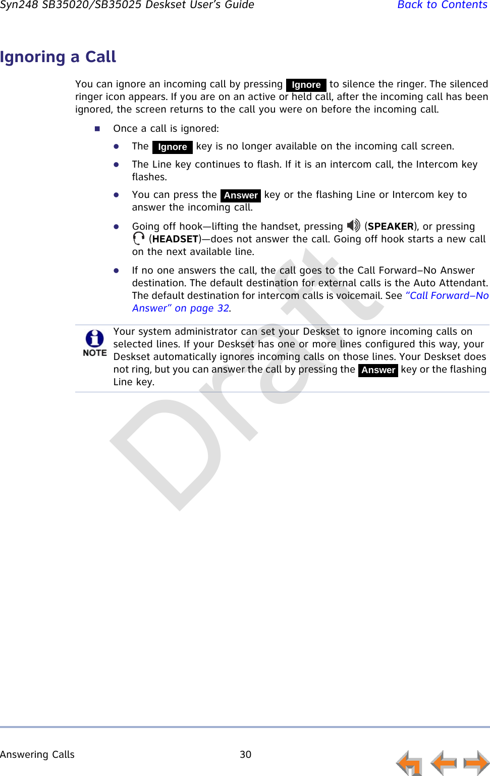 Answering Calls 30         Syn248 SB35020/SB35025 Deskset User’s Guide Back to ContentsIgnoring a CallYou can ignore an incoming call by pressing   to silence the ringer. The silenced ringer icon appears. If you are on an active or held call, after the incoming call has been ignored, the screen returns to the call you were on before the incoming call.Once a call is ignored:The   key is no longer available on the incoming call screen.The Line key continues to flash. If it is an intercom call, the Intercom key flashes.You can press the   key or the flashing Line or Intercom key to answer the incoming call.Going off hook—lifting the handset, pressing   (SPEAKER), or pressing  (HEADSET)—does not answer the call. Going off hook starts a new call on the next available line.If no one answers the call, the call goes to the Call Forward–No Answer destination. The default destination for external calls is the Auto Attendant. The default destination for intercom calls is voicemail. See “Call Forward–No Answer” on page 32.IgnoreIgnoreAnswerYour system administrator can set your Deskset to ignore incoming calls on selected lines. If your Deskset has one or more lines configured this way, your Deskset automatically ignores incoming calls on those lines. Your Deskset does not ring, but you can answer the call by pressing the   key or the flashing Line key.AnswerDraft