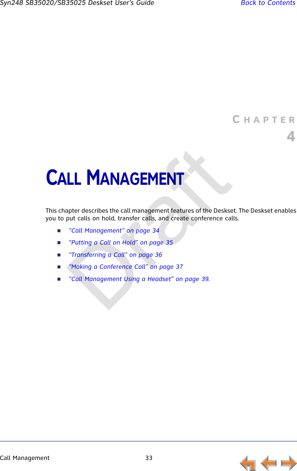 Call Management 33         Syn248 SB35020/SB35025 Deskset User’s Guide Back to ContentsCHAPTER4CALL MANAGEMENTThis chapter describes the call management features of the Deskset. The Deskset enables you to put calls on hold, transfer calls, and create conference calls.“Call Management” on page 34“Putting a Call on Hold” on page 35“Transferring a Call” on page 36“Making a Conference Call” on page 37“Call Management Using a Headset” on page 39.Draft