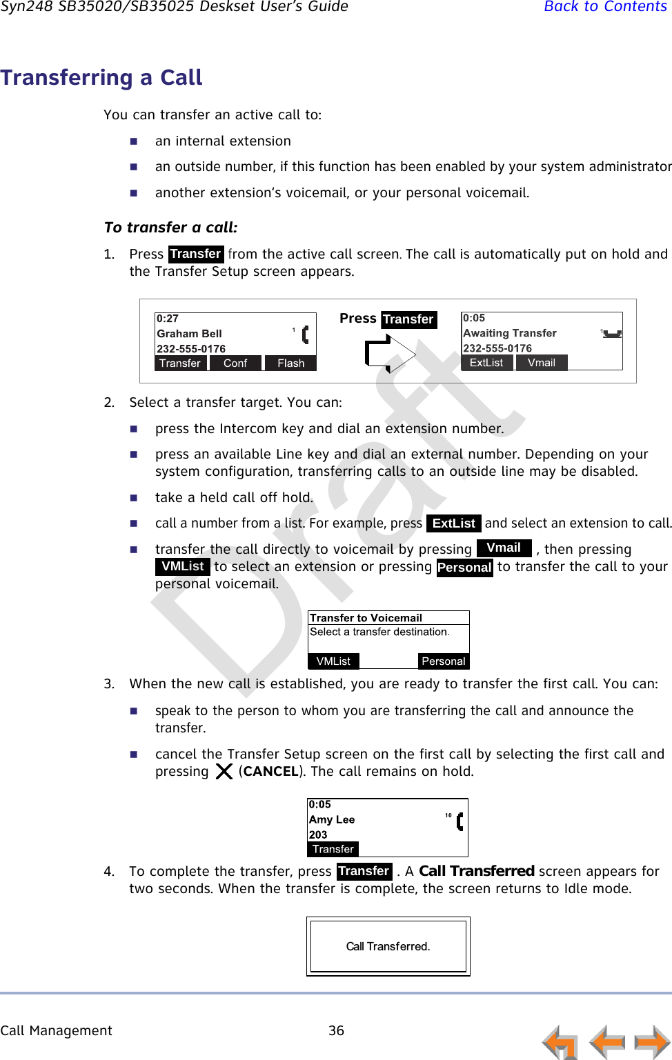 Call Management 36         Syn248 SB35020/SB35025 Deskset User’s Guide Back to ContentsTransferring a CallYou can transfer an active call to:an internal extensionan outside number, if this function has been enabled by your system administratoranother extension‘s voicemail, or your personal voicemail.To transfer a call:1. Press   from the active call screen. The call is automatically put on hold and the Transfer Setup screen appears.2. Select a transfer target. You can:press the Intercom key and dial an extension number.press an available Line key and dial an external number. Depending on your system configuration, transferring calls to an outside line may be disabled.take a held call off hold.call a number from a list. For example, press   and select an extension to call.transfer the call directly to voicemail by pressing   , then pressing  to select an extension or pressing   to transfer the call to your personal voicemail.3. When the new call is established, you are ready to transfer the first call. You can:speak to the person to whom you are transferring the call and announce the transfer.cancel the Transfer Setup screen on the first call by selecting the first call and pressing  (CANCEL). The call remains on hold.4. To complete the transfer, press   . A Call Transferred screen appears for two seconds. When the transfer is complete, the screen returns to Idle mode.TransferPress TransferExtListVmailVMListPersonalTransferCall Transferred. Draft