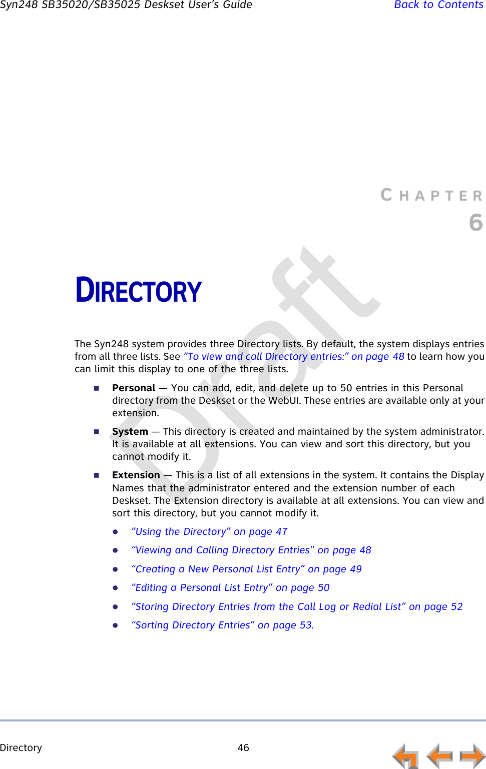 Directory 46         Syn248 SB35020/SB35025 Deskset User’s Guide Back to ContentsCHAPTER6DIRECTORYThe Syn248 system provides three Directory lists. By default, the system displays entries from all three lists. See “To view and call Directory entries:” on page 48 to learn how you can limit this display to one of the three lists.Personal — You can add, edit, and delete up to 50 entries in this Personal directory from the Deskset or the WebUI. These entries are available only at your extension.System — This directory is created and maintained by the system administrator. It is available at all extensions. You can view and sort this directory, but you cannot modify it.Extension — This is a list of all extensions in the system. It contains the Display Names that the administrator entered and the extension number of each Deskset. The Extension directory is available at all extensions. You can view and sort this directory, but you cannot modify it.“Using the Directory” on page 47“Viewing and Calling Directory Entries” on page 48“Creating a New Personal List Entry” on page 49“Editing a Personal List Entry” on page 50“Storing Directory Entries from the Call Log or Redial List” on page 52“Sorting Directory Entries” on page 53.Draft