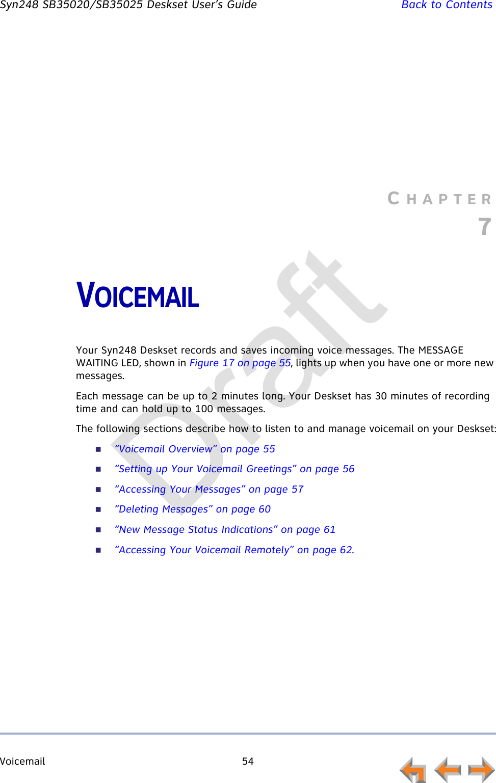 Voicemail 54         Syn248 SB35020/SB35025 Deskset User’s Guide Back to ContentsCHAPTER7VOICEMAILYour Syn248 Deskset records and saves incoming voice messages. The MESSAGE WAITING LED, shown in Figure 17 on page 55, lights up when you have one or more new messages.Each message can be up to 2 minutes long. Your Deskset has 30 minutes of recording time and can hold up to 100 messages.The following sections describe how to listen to and manage voicemail on your Deskset:“Voicemail Overview” on page 55“Setting up Your Voicemail Greetings” on page 56“Accessing Your Messages” on page 57“Deleting Messages” on page 60“New Message Status Indications” on page 61“Accessing Your Voicemail Remotely” on page 62.Draft