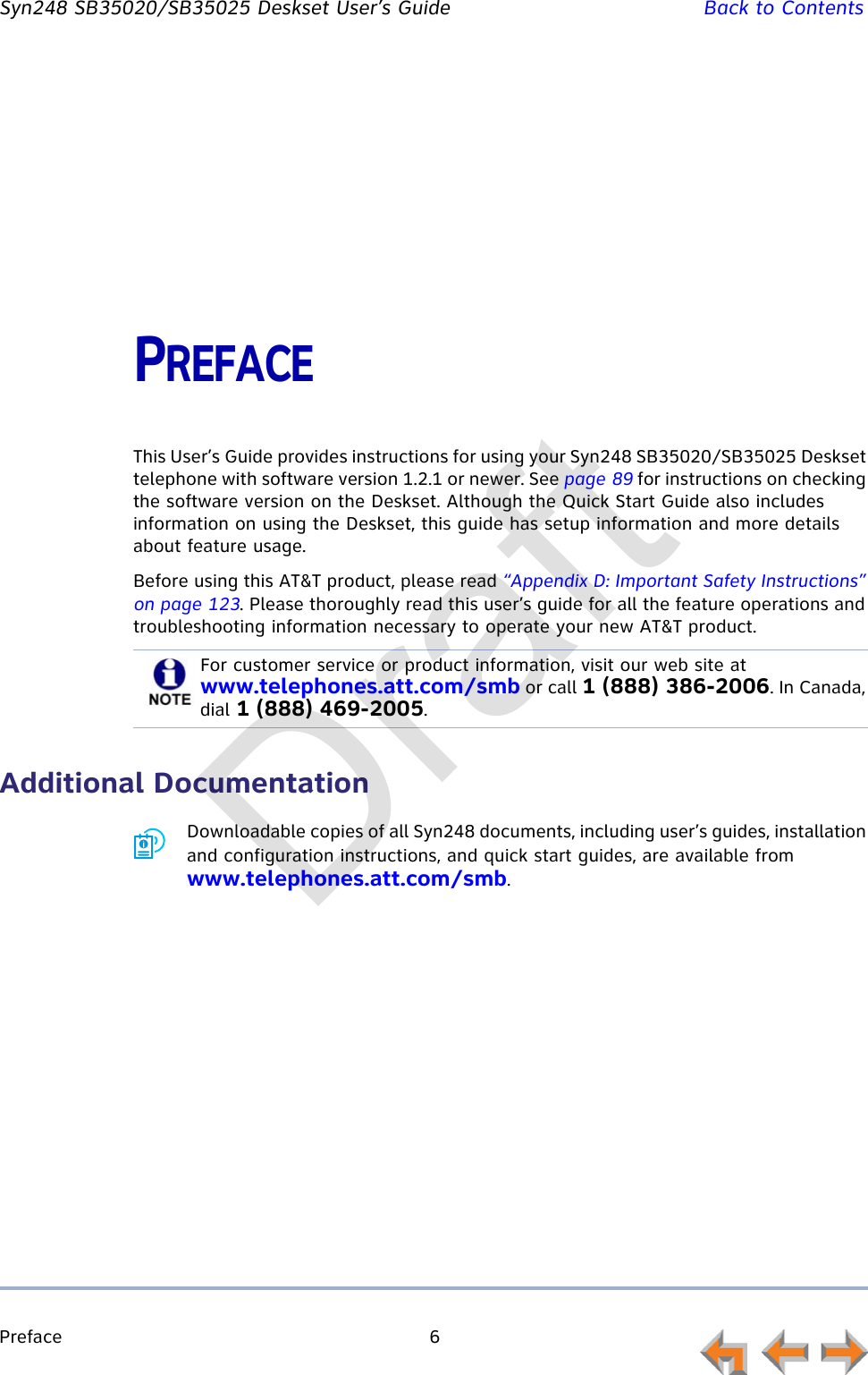 Preface 6         Syn248 SB35020/SB35025 Deskset User’s Guide Back to ContentsPREFACEThis User’s Guide provides instructions for using your Syn248 SB35020/SB35025 Deskset telephone with software version 1.2.1 or newer. See page 89 for instructions on checking the software version on the Deskset. Although the Quick Start Guide also includes information on using the Deskset, this guide has setup information and more details about feature usage.Before using this AT&amp;T product, please read “Appendix D: Important Safety Instructions” on page 123. Please thoroughly read this user’s guide for all the feature operations and troubleshooting information necessary to operate your new AT&amp;T product.Additional DocumentationDownloadable copies of all Syn248 documents, including user’s guides, installation and configuration instructions, and quick start guides, are available from www.telephones.att.com/smb.For customer service or product information, visit our web site at www.telephones.att.com/smb or call 1 (888) 386-2006. In Canada, dial 1 (888) 469-2005.Draft