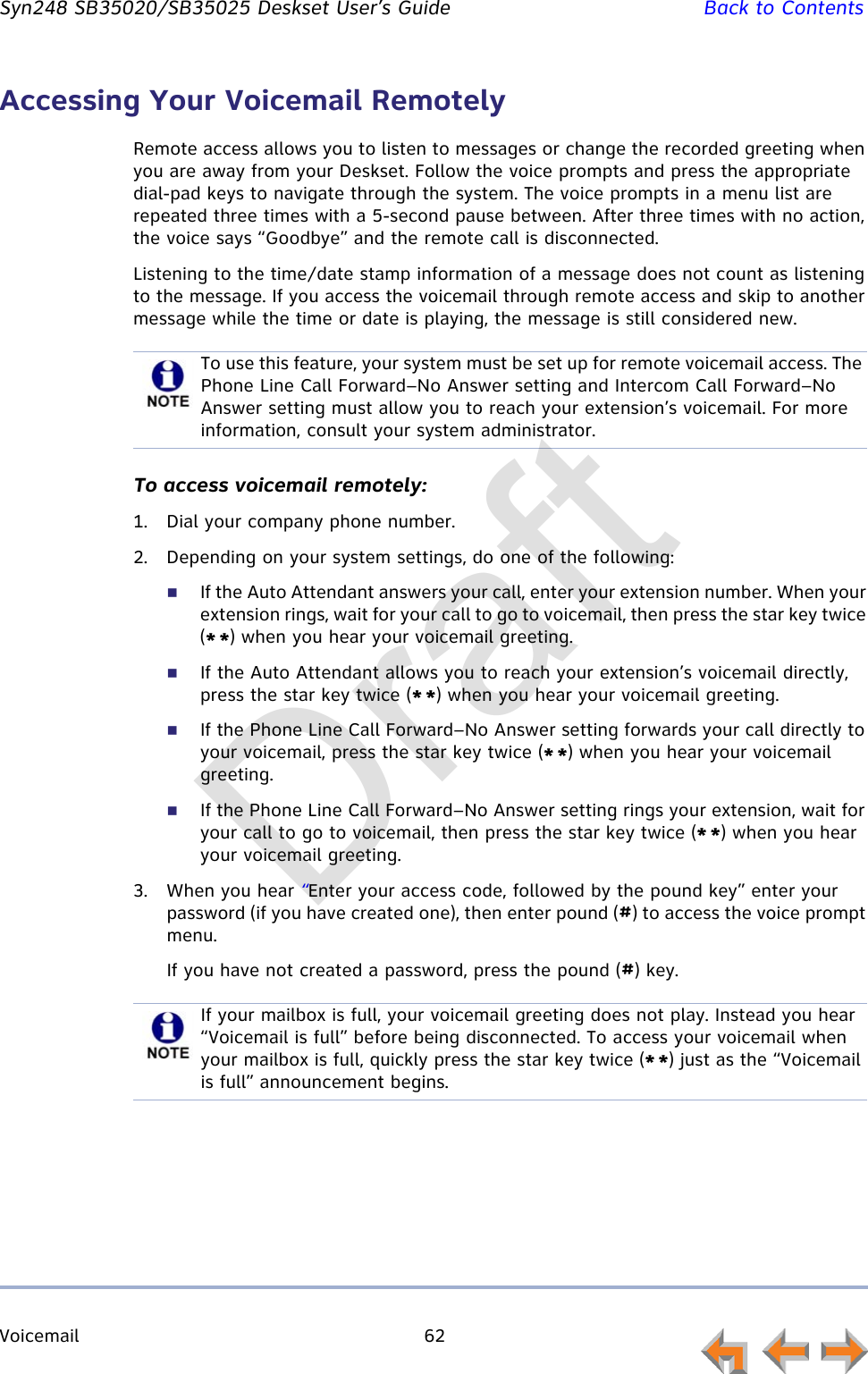 Voicemail 62         Syn248 SB35020/SB35025 Deskset User’s Guide Back to ContentsAccessing Your Voicemail RemotelyRemote access allows you to listen to messages or change the recorded greeting when you are away from your Deskset. Follow the voice prompts and press the appropriate dial-pad keys to navigate through the system. The voice prompts in a menu list are repeated three times with a 5-second pause between. After three times with no action, the voice says “Goodbye” and the remote call is disconnected.Listening to the time/date stamp information of a message does not count as listening to the message. If you access the voicemail through remote access and skip to another message while the time or date is playing, the message is still considered new.To access voicemail remotely:1. Dial your company phone number.2. Depending on your system settings, do one of the following:If the Auto Attendant answers your call, enter your extension number. When your extension rings, wait for your call to go to voicemail, then press the star key twice (* *) when you hear your voicemail greeting.If the Auto Attendant allows you to reach your extension’s voicemail directly, press the star key twice (* *) when you hear your voicemail greeting.If the Phone Line Call Forward–No Answer setting forwards your call directly to your voicemail, press the star key twice (* *) when you hear your voicemail greeting.If the Phone Line Call Forward–No Answer setting rings your extension, wait for your call to go to voicemail, then press the star key twice (* *) when you hear your voicemail greeting.3. When you hear “Enter your access code, followed by the pound key” enter your password (if you have created one), then enter pound (#) to access the voice prompt menu.If you have not created a password, press the pound (#) key.To use this feature, your system must be set up for remote voicemail access. The Phone Line Call Forward–No Answer setting and Intercom Call Forward–No Answer setting must allow you to reach your extension’s voicemail. For more information, consult your system administrator.If your mailbox is full, your voicemail greeting does not play. Instead you hear “Voicemail is full” before being disconnected. To access your voicemail when your mailbox is full, quickly press the star key twice (* *) just as the “Voicemail is full” announcement begins.Draft