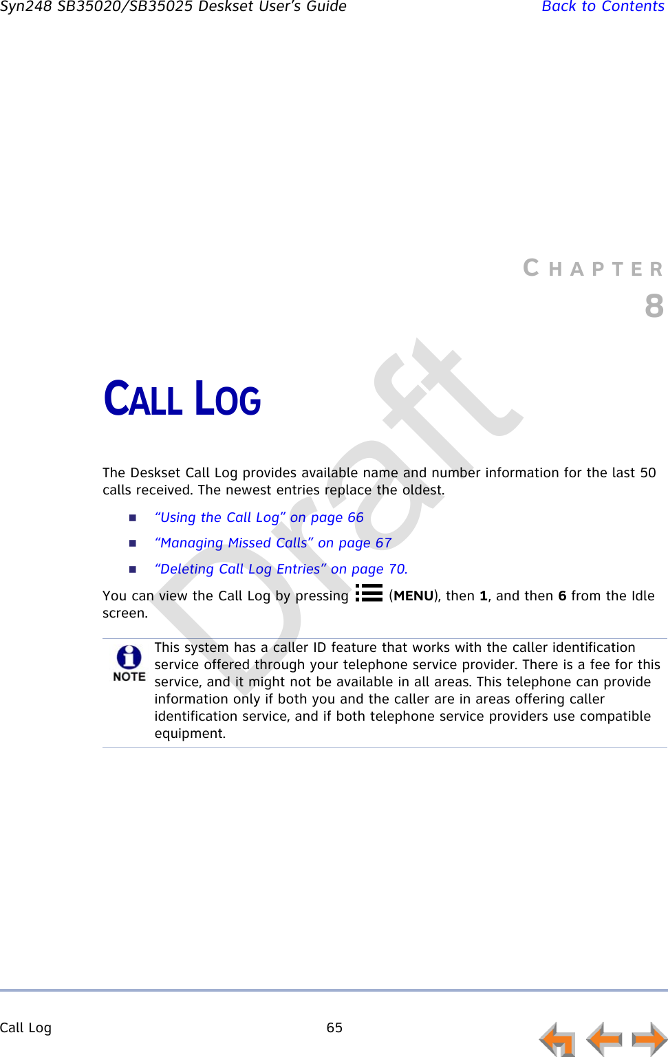 Call Log 65         Syn248 SB35020/SB35025 Deskset User’s Guide Back to ContentsCHAPTER8CALL LOGThe Deskset Call Log provides available name and number information for the last 50 calls received. The newest entries replace the oldest.“Using the Call Log” on page 66“Managing Missed Calls” on page 67“Deleting Call Log Entries” on page 70.You can view the Call Log by pressing   (MENU), then 1, and then 6 from the Idle screen.This system has a caller ID feature that works with the caller identification service offered through your telephone service provider. There is a fee for this service, and it might not be available in all areas. This telephone can provide information only if both you and the caller are in areas offering caller identification service, and if both telephone service providers use compatible equipment.Draft