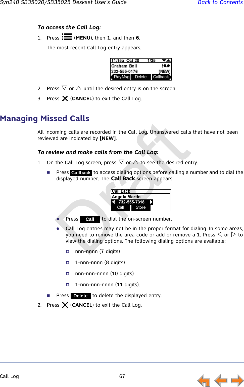 Call Log 67         Syn248 SB35020/SB35025 Deskset User’s Guide Back to ContentsTo access the Call Log:1. Press  (MENU), then 1, and then 6.The most recent Call Log entry appears.2. Press  or  until the desired entry is on the screen.3. Press  (CANCEL) to exit the Call Log.Managing Missed CallsAll incoming calls are recorded in the Call Log. Unanswered calls that have not been reviewed are indicated by [NEW].To review and make calls from the Call Log:1. On the Call Log screen, press  or  to see the desired entry.Press   to access dialing options before calling a number and to dial the displayed number. The Call Back screen appears.Press   to dial the on-screen number.Call Log entries may not be in the proper format for dialing. In some areas, you need to remove the area code or add or remove a 1. Press  or  to view the dialing options. The following dialing options are available:nnn-nnnn (7 digits)1-nnn-nnnn (8 digits)nnn-nnn-nnnn (10 digits)1-nnn-nnn-nnnn (11 digits).Press   to delete the displayed entry.2. Press  (CANCEL) to exit the Call Log.CallbackCall StoreCall BackAngela Martin            732-555-7318                    CallDeleteDraft