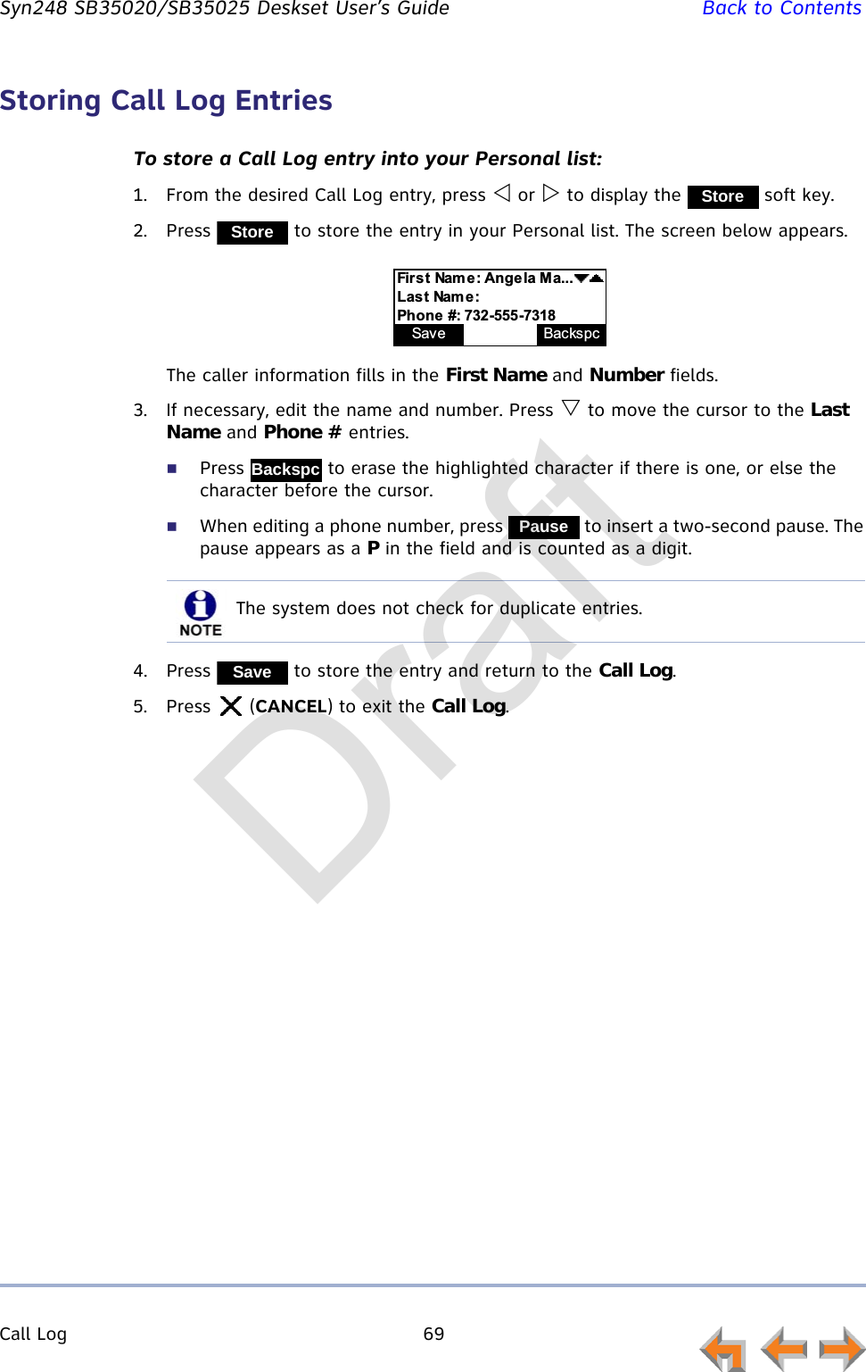 Call Log 69         Syn248 SB35020/SB35025 Deskset User’s Guide Back to ContentsStoring Call Log EntriesTo store a Call Log entry into your Personal list:1. From the desired Call Log entry, press  or  to display the   soft key.2. Press   to store the entry in your Personal list. The screen below appears.The caller information fills in the First Name and Number fields.3. If necessary, edit the name and number. Press  to move the cursor to the Last Name and Phone # entries.Press   to erase the highlighted character if there is one, or else the character before the cursor.When editing a phone number, press   to insert a two-second pause. The pause appears as a P in the field and is counted as a digit.4. Press   to store the entry and return to the Call Log.5. Press  (CANCEL) to exit the Call Log.StoreStore:%;&amp;&lt;&quot;$=---.%;&amp;&quot;&gt;&amp;?Save Pa u s e BackspcBackspcPauseThe system does not check for duplicate entries.SaveDraft