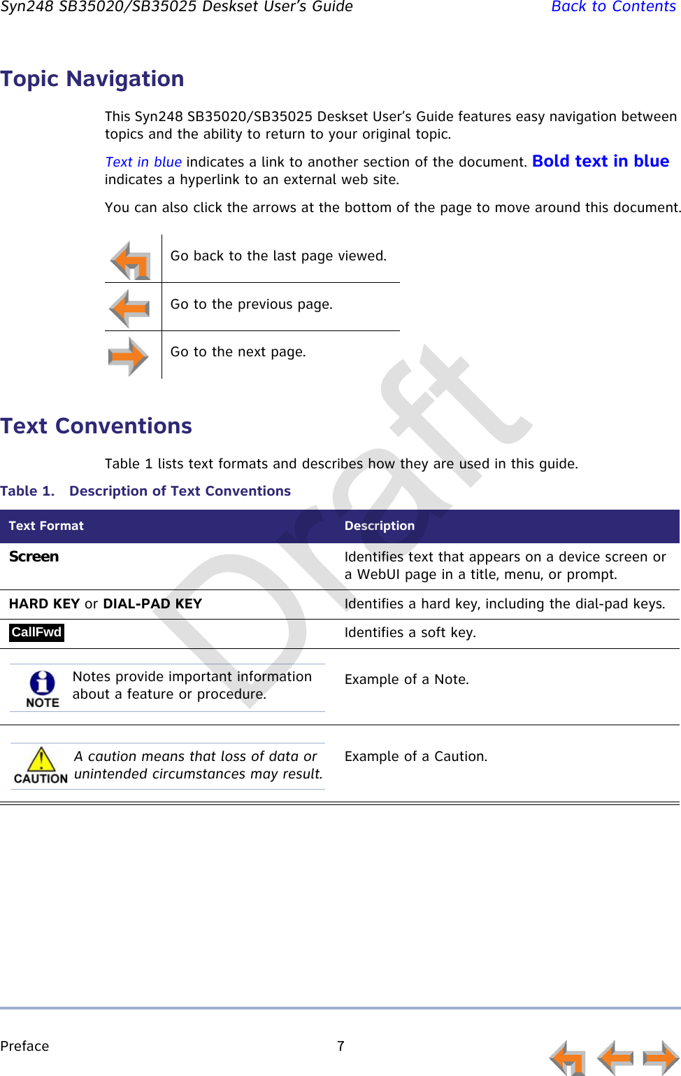 Preface 7         Syn248 SB35020/SB35025 Deskset User’s Guide Back to ContentsTopic NavigationThis Syn248 SB35020/SB35025 Deskset User’s Guide features easy navigation between topics and the ability to return to your original topic.Text in blue indicates a link to another section of the document. Bold text in blue indicates a hyperlink to an external web site.You can also click the arrows at the bottom of the page to move around this document.Text ConventionsTable 1 lists text formats and describes how they are used in this guide.Go back to the last page viewed.Go to the previous page.Go to the next page.Table 1.  Description of Text ConventionsText Format DescriptionScreen Identifies text that appears on a device screen or a WebUI page in a title, menu, or prompt.HARD KEY or DIAL-PAD KEY Identifies a hard key, including the dial-pad keys.Identifies a soft key.Example of a Note.Example of a Caution.CallFwdNotes provide important information about a feature or procedure.A caution means that loss of data or unintended circumstances may result.Draft
