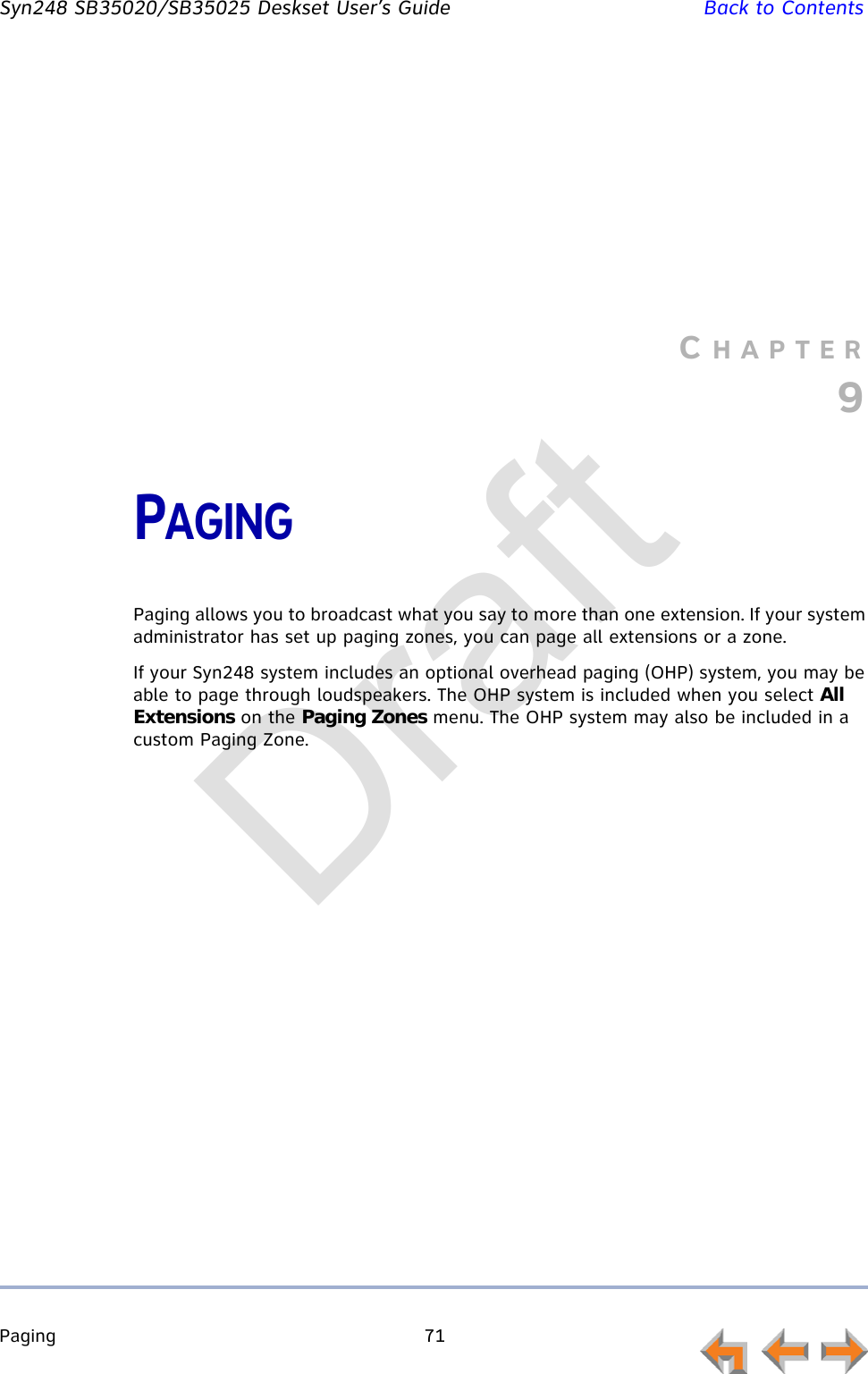 Paging 71         Syn248 SB35020/SB35025 Deskset User’s Guide Back to ContentsCHAPTER9PAGINGPaging allows you to broadcast what you say to more than one extension. If your system administrator has set up paging zones, you can page all extensions or a zone.If your Syn248 system includes an optional overhead paging (OHP) system, you may be able to page through loudspeakers. The OHP system is included when you select All Extensions on the Paging Zones menu. The OHP system may also be included in a custom Paging Zone. Draft