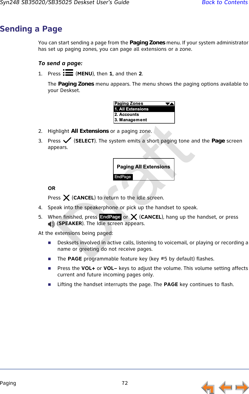 Paging 72         Syn248 SB35020/SB35025 Deskset User’s Guide Back to ContentsSending a PageYou can start sending a page from the Paging Zones menu. If your system administrator has set up paging zones, you can page all extensions or a zone. To send a page:1. Press  (MENU), then 1, and then 2.The Paging Zones menu appears. The menu shows the paging options available to your Deskset.2. Highlight All Extensions or a paging zone.3. Press  (SELECT). The system emits a short paging tone and the Page screen appears.ORPress  (CANCEL) to return to the idle screen.4. Speak into the speakerphone or pick up the handset to speak.5. When finished, press   or   (CANCEL), hang up the handset, or press  (SPEAKER). The Idle screen appears.At the extensions being paged:Desksets involved in active calls, listening to voicemail, or playing or recording a name or greeting do not receive pages.The PAGE programmable feature key (key #5 by default) flashes.Press the VOL+ or VOL– keys to adjust the volume. This volume setting affects current and future incoming pages only.Lifting the handset interrupts the page. The PAGE key continues to flash.$&quot;$B&quot;%-&lt;,&quot;%&quot;%-&lt;C&quot;%-=&quot;$&quot;En d Pa g e$&quot;$&lt;,&quot;%&quot;%EndPageDraft