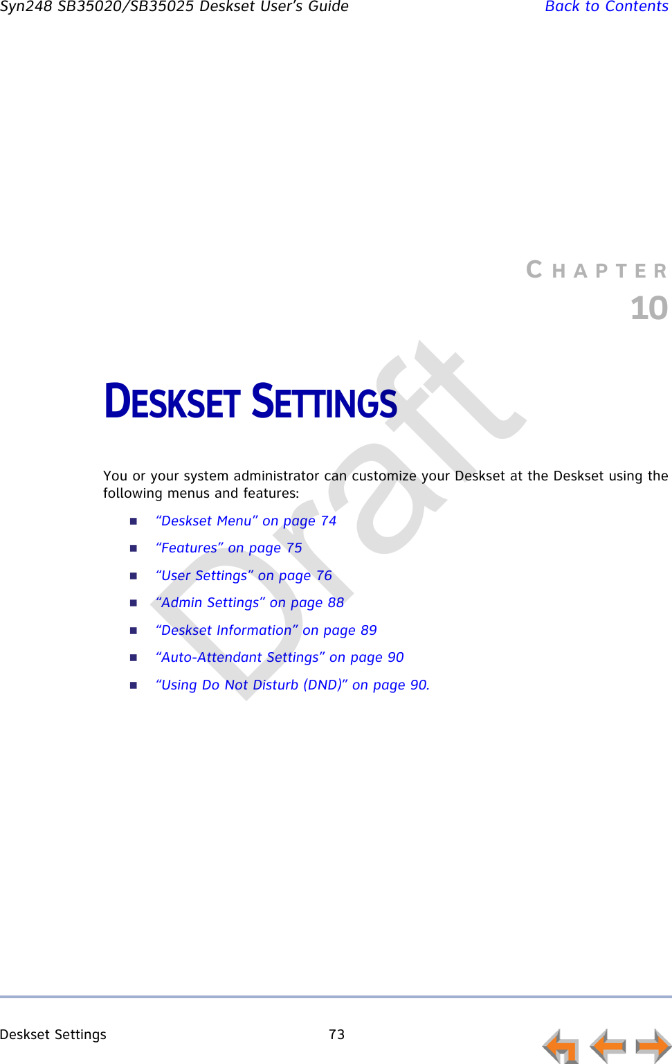 Deskset Settings 73         Syn248 SB35020/SB35025 Deskset User’s Guide Back to ContentsCHAPTER10DESKSET SETTINGSYou or your system administrator can customize your Deskset at the Deskset using the following menus and features:“Deskset Menu” on page 74“Features” on page 75“User Settings” on page 76“Admin Settings” on page 88“Deskset Information” on page 89“Auto-Attendant Settings” on page 90“Using Do Not Disturb (DND)” on page 90.Draft