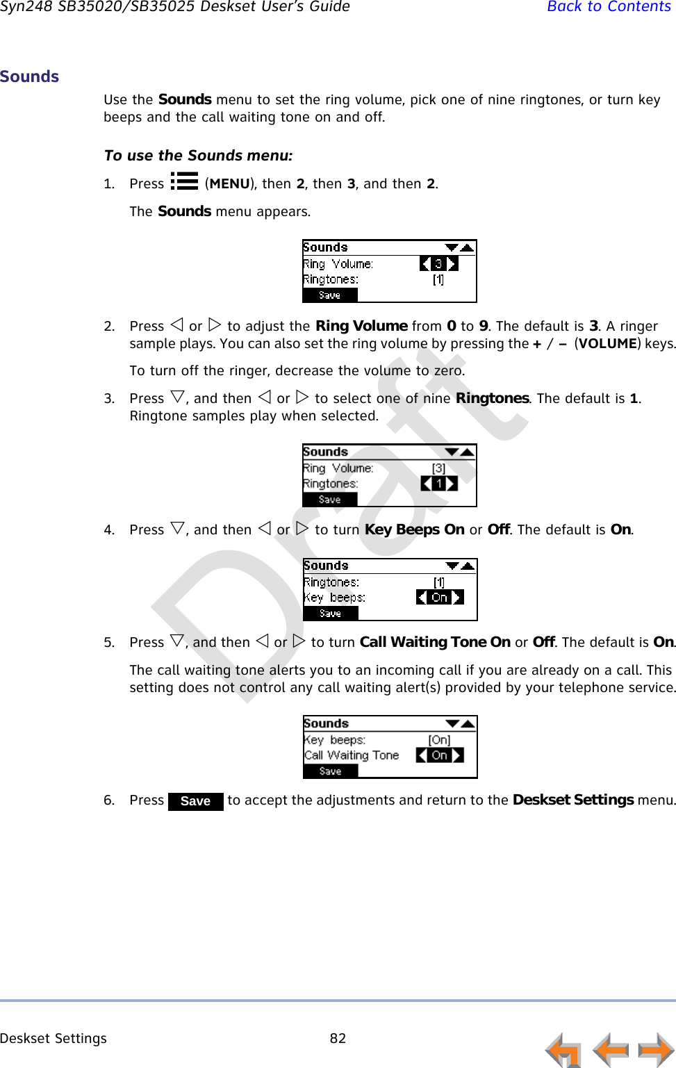 Deskset Settings 82         Syn248 SB35020/SB35025 Deskset User’s Guide Back to ContentsSoundsUse the Sounds menu to set the ring volume, pick one of nine ringtones, or turn key beeps and the call waiting tone on and off.To use the Sounds menu:1. Press  (MENU), then 2, then 3, and then 2.The Sounds menu appears.2. Press  or  to adjust the Ring Volume from 0 to 9. The default is 3. A ringer sample plays. You can also set the ring volume by pressing the + / –  (VOLUME) keys.To turn off the ringer, decrease the volume to zero. 3. Press , and then  or  to select one of nine Ringtones. The default is 1. Ringtone samples play when selected.4. Press , and then  or  to turn Key Beeps On or Off. The default is On.5. Press , and then  or  to turn Call Waiting Tone On or Off. The default is On.The call waiting tone alerts you to an incoming call if you are already on a call. This setting does not control any call waiting alert(s) provided by your telephone service.6. Press   to accept the adjustments and return to the Deskset Settings menu.SaveDraft