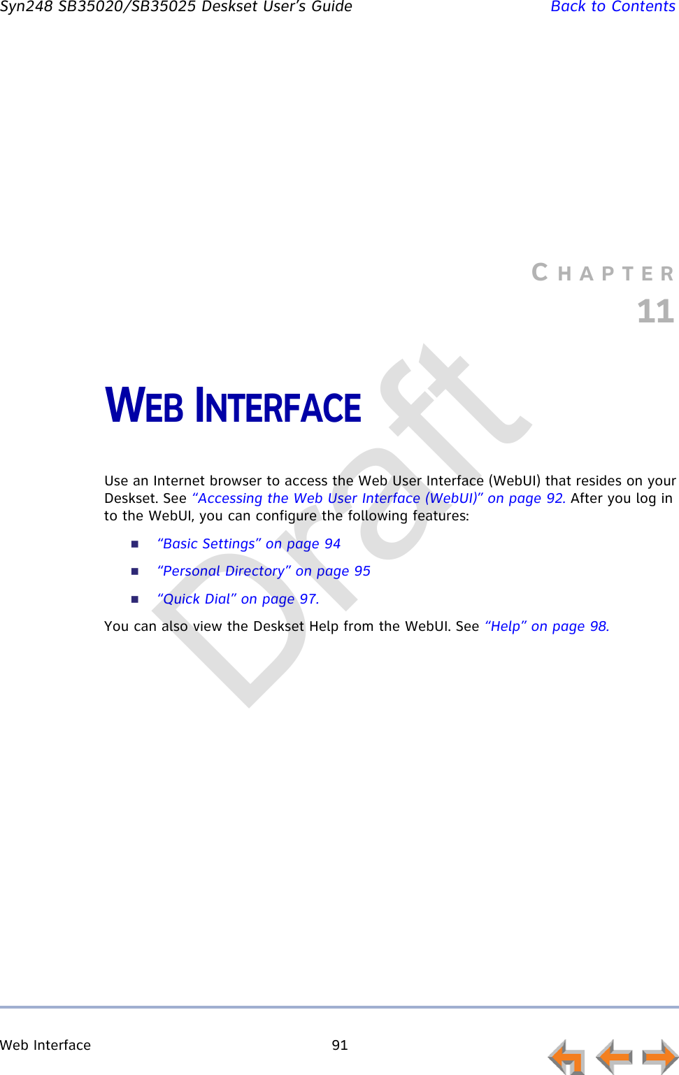 Web Interface 91         Syn248 SB35020/SB35025 Deskset User’s Guide Back to ContentsCHAPTER11WEB INTERFACEUse an Internet browser to access the Web User Interface (WebUI) that resides on your Deskset. See “Accessing the Web User Interface (WebUI)” on page 92. After you log in to the WebUI, you can configure the following features:“Basic Settings” on page 94“Personal Directory” on page 95“Quick Dial” on page 97.You can also view the Deskset Help from the WebUI. See “Help” on page 98.Draft