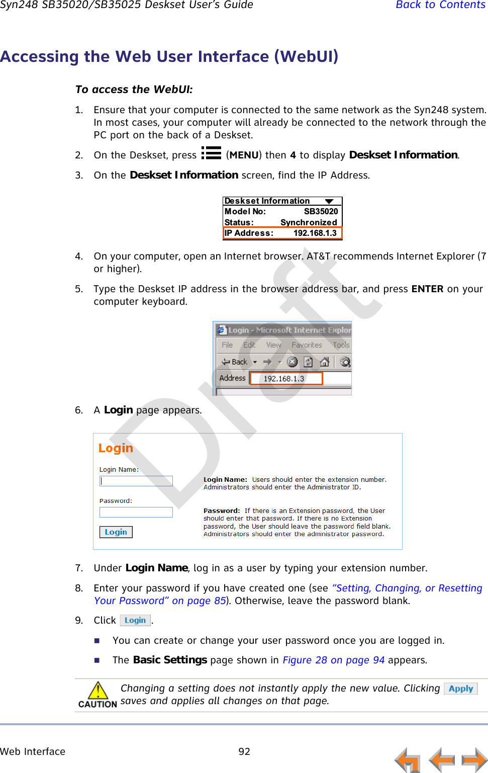 Web Interface 92         Syn248 SB35020/SB35025 Deskset User’s Guide Back to ContentsAccessing the Web User Interface (WebUI)To access the WebUI:1. Ensure that your computer is connected to the same network as the Syn248 system. In most cases, your computer will already be connected to the network through the PC port on the back of a Deskset.2. On the Deskset, press   (MENU) then 4 to display Deskset Information.3. On the Deskset Information screen, find the IP Address.4. On your computer, open an Internet browser. AT&amp;T recommends Internet Explorer (7 or higher).5. Type the Deskset IP address in the browser address bar, and press ENTER on your computer keyboard.6. A Login page appears.7. Under Login Name, log in as a user by typing your extension number.8. Enter your password if you have created one (see “Setting, Changing, or Resetting Your Password” on page 85). Otherwise, leave the password blank.9. Click .You can create or change your user password once you are logged in.The Basic Settings page shown in Figure 28 on page 94 appears.%D%E&quot;F&quot;= ;&amp;!!C%&amp;!&quot;&quot;G E&lt;  %%&amp;H-?--Changing a setting does not instantly apply the new value. Clicking   saves and applies all changes on that page.Draft