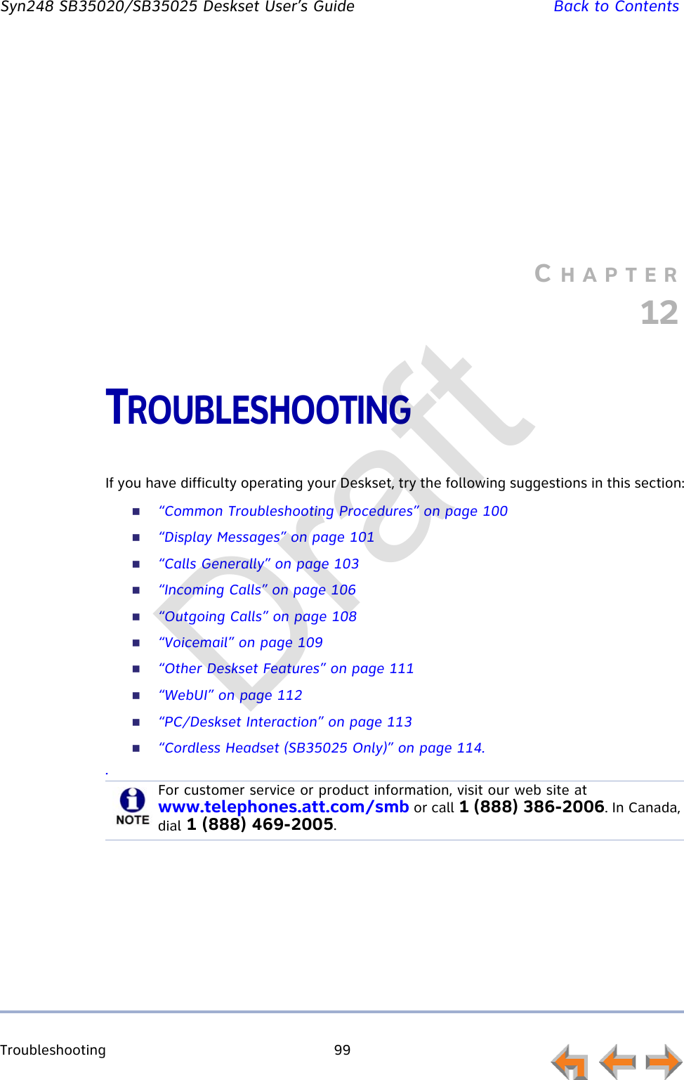 Troubleshooting 99         Syn248 SB35020/SB35025 Deskset User’s Guide Back to ContentsCHAPTER12TROUBLESHOOTINGIf you have difficulty operating your Deskset, try the following suggestions in this section:“Common Troubleshooting Procedures” on page 100“Display Messages” on page 101“Calls Generally” on page 103“Incoming Calls” on page 106“Outgoing Calls” on page 108“Voicemail” on page 109“Other Deskset Features” on page 111“WebUI” on page 112“PC/Deskset Interaction” on page 113“Cordless Headset (SB35025 Only)” on page 114..For customer service or product information, visit our web site at www.telephones.att.com/smb or call 1 (888) 386-2006. In Canada, dial 1 (888) 469-2005.Draft