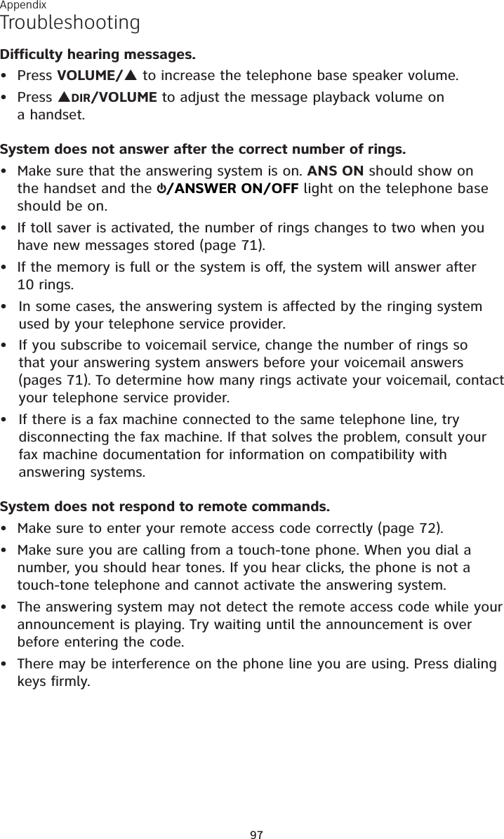 Appendix97TroubleshootingDifficulty hearing messages.Press VOLUME/S to increase the telephone base speaker volume.Press SDIR/VOLUME to adjust the message playback volume on a handset.System does not answer after the correct number of rings.• Make sure that the answering system is on. ANS ON should show on the handset and the  /ANSWER ON/OFF light on the telephone base should be on.• If toll saver is activated, the number of rings changes to two when you have new messages stored (page 71).• If the memory is full or the system is off, the system will answer after 10 rings.In some cases, the answering system is affected by the ringing system used by your telephone service provider.If you subscribe to voicemail service, change the number of rings so that your answering system answers before your voicemail answers (pages 71). To determine how many rings activate your voicemail, contact your telephone service provider.If there is a fax machine connected to the same telephone line, try disconnecting the fax machine. If that solves the problem, consult your fax machine documentation for information on compatibility with answering systems.System does not respond to remote commands.• Make sure to enter your remote access code correctly (page 72).• Make sure you are calling from a touch-tone phone. When you dial a number, you should hear tones. If you hear clicks, the phone is not a touch-tone telephone and cannot activate the answering system.• The answering system may not detect the remote access code while your announcement is playing. Try waiting until the announcement is over before entering the code.• There may be interference on the phone line you are using. Press dialing keys firmly.•••••