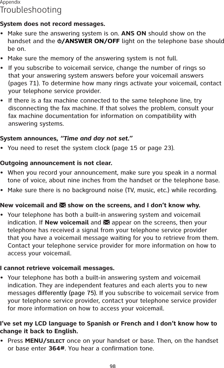 Appendix98TroubleshootingSystem does not record messages.• Make sure the answering system is on. ANS ON should show on the handset and the  /ANSWER ON/OFF light on the telephone base should be on.• Make sure the memory of the answering system is not full.If you subscribe to voicemail service, change the number of rings so that your answering system answers before your voicemail answers (pages 71). To determine how many rings activate your voicemail, contact your telephone service provider.If there is a fax machine connected to the same telephone line, try disconnecting the fax machine. If that solves the problem, consult your fax machine documentation for information on compatibility with answering systems.System announces, “Time and day not set.”• You need to reset the system clock (page 15 or page 23).Outgoing announcement is not clear.• When you record your announcement, make sure you speak in a normal tone of voice, about nine inches from the handset or the telephone base.• Make sure there is no background noise (TV, music, etc.) while recording.New voicemail and   show on the screens, and I don’t know why.•Your telephone has both a built-in answering system and voicemail indication. If New voicemail and   appear on the screens, then your telephone has received a signal from your telephone service provider that you have a voicemail message waiting for you to retrieve from them. Contact your telephone service provider for more information on how to access your voicemail.I cannot retrieve voicemail messages.•Your telephone has both a built-in answering system and voicemail indication. They are independent features and each alerts you to new messages differently (page 75). If you subscribe to voicemail service from your telephone service provider, contact your telephone service provider for more information on how to access your voicemail.I’ve set my LCD language to Spanish or French and I don’t know how to change it back to English.• Press MENU/SELECT once on your handset or base. Then, on the handset or base enter 364#. You hear a confirmation tone.••
