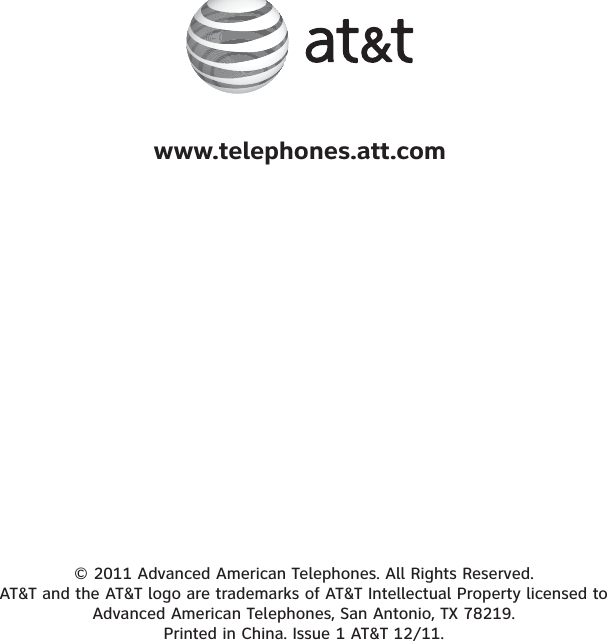 © 2011 Advanced American Telephones. All Rights Reserved. AT&amp;T and the AT&amp;T logo are trademarks of AT&amp;T Intellectual Property licensed to Advanced American Telephones, San Antonio, TX 78219. Printed in China. Issue 1 AT&amp;T 12/11.www.telephones.att.com
