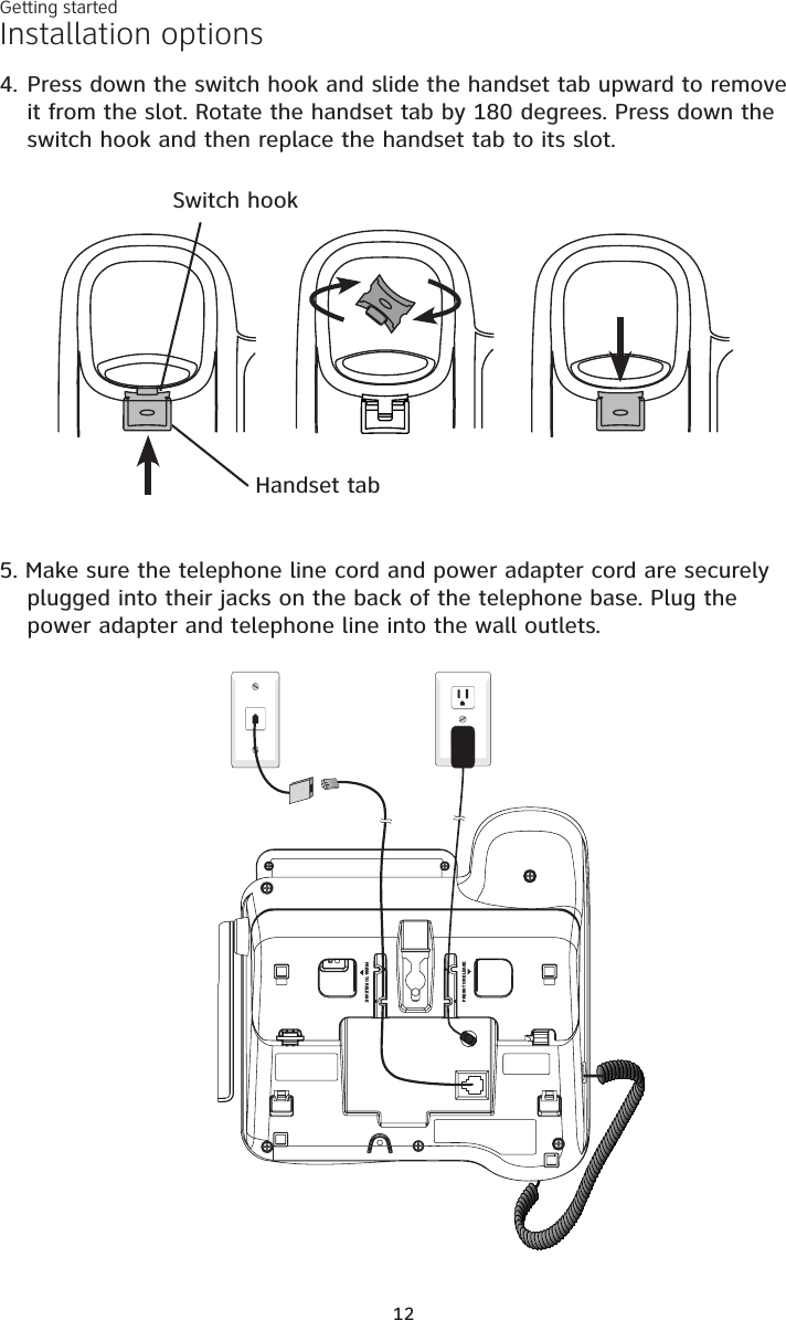 Getting started12Installation options5. Make sure the telephone line cord and power adapter cord are securely plugged into their jacks on the back of the telephone base. Plug the power adapter and telephone line into the wall outlets.PRESS TO RELEASEPRESS TO RELEASE4. Press down the switch hook and slide the handset tab upward to remove it from the slot. Rotate the handset tab by 180 degrees. Press down the switch hook and then replace the handset tab to its slot.Switch hookHandset tab