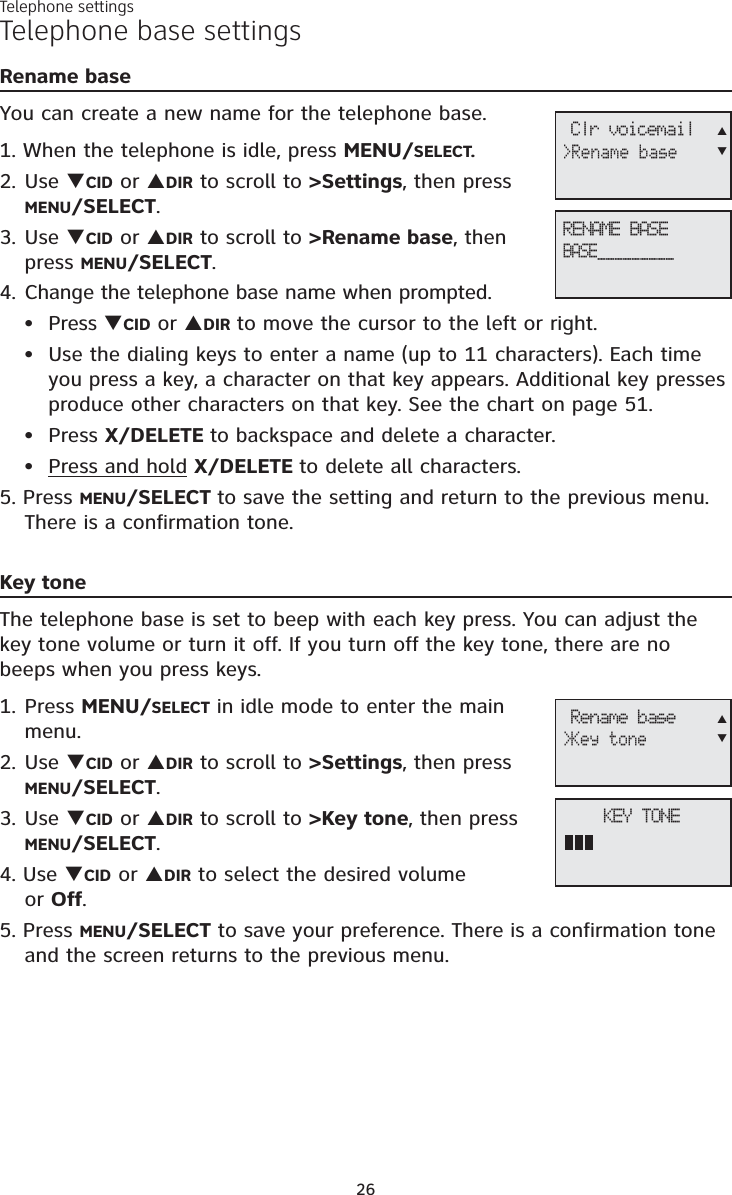 Telephone settings26Telephone base settingsRename baseYou can create a new name for the telephone base.1. When the telephone is idle, press MENU/SELECT.2. Use TCID or SDIR to scroll to &gt;Settings, then press MENU/SELECT.3. Use TCID or SDIR to scroll to &gt;Rename base, then press MENU/SELECT.4. Change the telephone base name when prompted.Press TCID or SDIR to move the cursor to the left or right.Use the dialing keys to enter a name (up to 11 characters). Each time you press a key, a character on that key appears. Additional key presses produce other characters on that key. See the chart on page 51.Press X/DELETE to backspace and delete a character.Press and hold X/DELETE to delete all characters.5. Press MENU/SELECT to save the setting and return to the previous menu. There is a confirmation tone.Key toneThe telephone base is set to beep with each key press. You can adjust the key tone volume or turn it off. If you turn off the key tone, there are no beeps when you press keys. 1. Press MENU/SELECT in idle mode to enter the main menu.2. Use TCID or SDIR to scroll to &gt;Settings, then press MENU/SELECT.3. Use TCID or SDIR to scroll to &gt;Key tone, then press MENU/SELECT.4. Use TCID or SDIR to select the desired volume or Off.5. Press MENU/SELECT to save your preference. There is a confirmation tone and the screen returns to the previous menu.••••RENAME BASE BASE_________ Clr voicemail&gt;Rename baseSTKEY TONE Rename base&gt;Key toneST