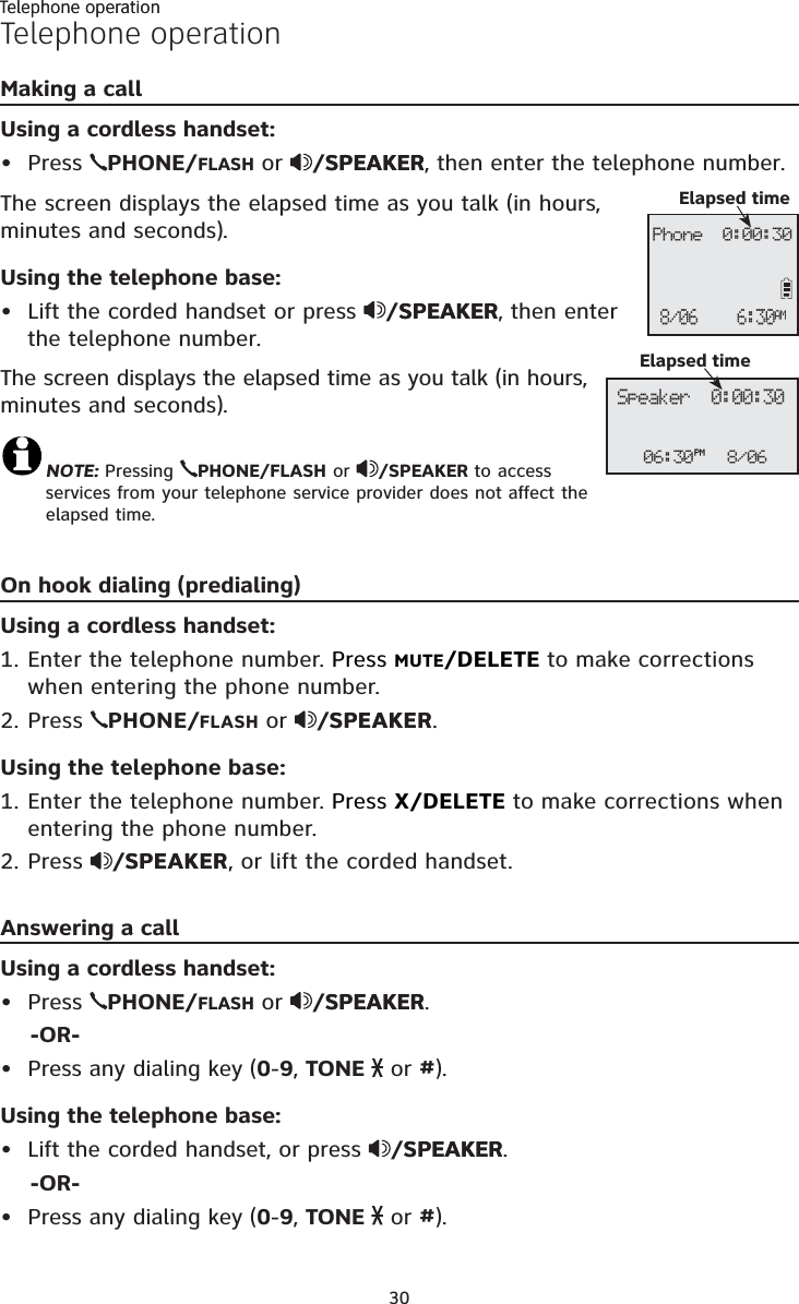 Telephone operation30Telephone operationMaking a callUsing a cordless handset:Press PHONE/FLASH or /SPEAKERSPEAKER, then enter the telephone number. The screen displays the elapsed time as you talk (in hours, minutes and seconds).Using the telephone base:Lift the corded handset or press /SPEAKERSPEAKER, then enter the telephone number. The screen displays the elapsed time as you talk (in hours, minutes and seconds).NOTE: Pressing  PHONE/FLASH or  /SPEAKER to access services from your telephone service provider does not affect the elapsed time.On hook dialing (predialing)Using a cordless handset:1. Enter the telephone number. Press MUTE/DELETE to make corrections when entering the phone number.2. Press  PHONE/FLASH or /SPEAKERSPEAKER.Using the telephone base:1. Enter the telephone number. Press X/DELETE to make corrections when entering the phone number.2. Press  /SPEAKERSPEAKER, or lift the corded handset.Answering a callUsing a cordless handset:Press PHONE/FLASH or /SPEAKERSPEAKER.    -OR-Press any dialing key (0-9,TONE   or #).Using the telephone base:Lift the corded handset, or press /SPEAKERSPEAKER.    -OR-Press any dialing key (0-9,TONE   or #).••••••Phone  0:00:30Elapsed time6:30AM8/06Telephone operation06:30PM 8/06Speaker  0:00:30Elapsed time