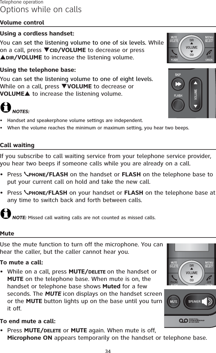 Telephone operation34Volume controlUsing a cordless handset:You can set the listening volume to one of six levels. While on a call, press TCID/VOLUME to decrease or press SDIR/VOLUME to increase the listening volume.Using the telephone base:You can set the listening volume to one of eight levels. While on a call, press TVOLUME to decrease or VOLUMES to increase the listening volume.NOTES:Handset and speakerphone volume settings are independent.When the volume reaches the minimum or maximum setting, you hear two beeps.Call waitingIf you subscribe to call waiting service from your telephone service provider, you hear two beeps if someone calls while you are already on a call. Press  PHONE/FLASH on the handset or FLASH on the telephone base to put your current call on hold and take the new call.Press  PHONE/FLASH on your handset or FLASH on the telephone base at any time to switch back and forth between calls.NOTE: Missed call waiting calls are not counted as missed calls. MuteUse the mute function to turn off the microphone. You can hear the caller, but the caller cannot hear you. To mute a call:• While on a call, press MUTE/DELETE on the handset or MUTE on the telephone base. When mute is on, the handset or telephone base shows Muted for a few seconds. The MUTE icon displays on the handset screen or the MUTE button lights up on the base until you turn it off.To end mute a call:• Press MUTE/DELETE or MUTE again. When mute is off, Microphone ON appears temporarily on the handset or telephone base.••••Options while on calls