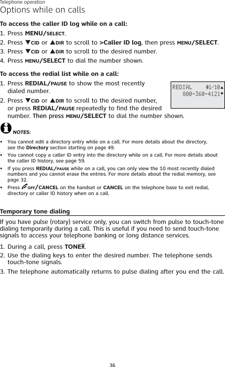 Telephone operation36Options while on callsTo access the caller ID log while on a call:1. Press MENU/SELECT.2. Press TCID or SDIR to scroll to &gt;Caller ID log, then press MENU/SELECT.3. Press TCID or SDIR to scroll to the desired number. 4. Press MENU/SELECT to dial the number shown.To access the redial list while on a call:1. Press REDIAL/PAUSE to show the most recently dialed number. 2. Press TCID or SDIR to scroll to the desired number, or press REDIAL/PAUSE repeatedly to find the desired number. Then press Then press MENU/SELECT to dial the number shown.NOTES:You cannot edit a directory entry while on a call. For more details about the directory, see the Directory section starting on page 49.You cannot copy a caller ID entry into the directory while on a call. For more details about the caller ID history, see page 59.If you press REDIAL/PAUSE while on a call, you can only view the 10 most recently dialed numbers and you cannot erase the entries. For more details about the redial memory, see page 32.Press OFF/CANCEL on the handset or CANCEL on the telephone base to exit redial, directory or caller ID history when on a call.Temporary tone dialingIf you have pulse (rotary) service only, you can switch from pulse to touch-tone dialing temporarily during a call. This is useful if you need to send touch-tone signals to access your telephone banking or long distance services. 1. During a call, press TONE .2. Use the dialing keys to enter the desired number. The telephone sends touch-tone signals.3. The telephone automatically returns to pulse dialing after you end the call.••••REDIAL    #1/10     800-360-4121ST