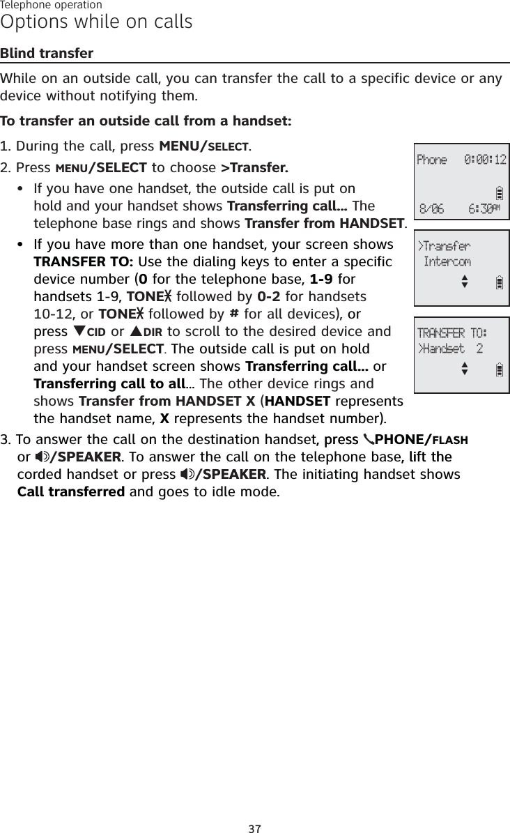 Telephone operation37Options while on callsBlind transferWhile on an outside call, you can transfer the call to a specific device or any device without notifying them.To transfer an outside call from a handset:1. During the call, press MENU/SELECT.2. Press MENU/SELECT to choose &gt;Transfer.If you have one handset, the outside call is put on hold and your handset shows Transferring call... The telephone base rings and shows Transfer from HANDSET.If you have more than one handset, your screen shows TRANSFER TO: Use the dialing keys to eenter a specificdevice number (0 for the telephone base, 1-9 for handsets 1-9, TONE followed by 0-2 for handsets 10-12, or TONE followed by # for all devices), orpress TCID or SDIR to scroll to the desired device and press MENU/SELECT.The outside call is put on hold and your handset screen shows Transferring call... orTransferring call to all... The other device rings and shows Transfer from HANDSET X (HANDSET represents the handset name, X represents the handset number).3. To answer the call on the destination handset, press, press  PHONE/FLASHor /SPEAKERSPEAKER. To answer the call on the telephone base, lift the, lift the corded handset or press  /SPEAKERSPEAKER. The initiating handset shows Call transferred and goes to idle mode.••&gt;Transfer IntercomSTTRANSFER TO:&gt;Handset  2STPhone   0:00:126:30AM8/06