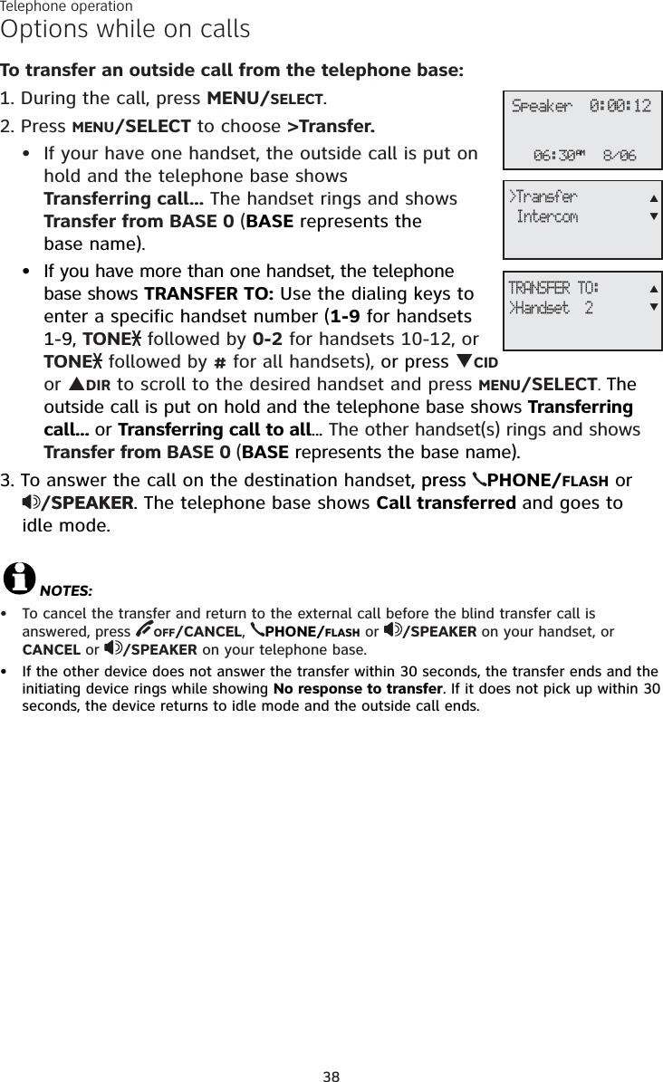 Telephone operation38Options while on callsTo transfer an outside call from the telephone base:1. During the call, press MENU/SELECT.2. Press MENU/SELECT to choose &gt;Transfer.If your have one handset, the outside call is put on hold and the telephone base shows Transferring call... The handset rings and shows Transfer from BASE 0 (BASE represents the base name).If you have more than one handset, the telephone base shows TRANSFER TO: Use the dialing keys to enter a specific handset number (1-9 for handsets 1-9, TONE followed by 0-2 for handsets 10-12, or TONE followed by # for all handsets), or press TCIDor SDIR to scroll to the desired handset and press MENU/SELECT.The outside call is put on hold and the telephone base shows Transferring call... or Transferring call to all... The other handset(s) rings and shows Transfer from BASE 0 (BASE represents the base name).3. To answer the call on the destination handset, press, press  PHONE/FLASH or /SPEAKERSPEAKER. The telephone base shows Call transferred and goes to idle mode.NOTES:To cancel the transfer and return to the external call before the blind transfer call is answered, press  OFF/CANCEL,PHONE/FLASH or /SPEAKER on your handset, or CANCEL or /SPEAKER on your telephone base.If the other device does not answer the transfer within 30 seconds, the transfer ends and the initiating device rings while showing No response to transfer. If it does not pick up within 30 seconds, the device returns to idle mode and the outside call ends.••••06:30AM 8/06Speaker  0:00:12&gt;Transfer IntercomSTTRANSFER TO:&gt;Handset  2ST