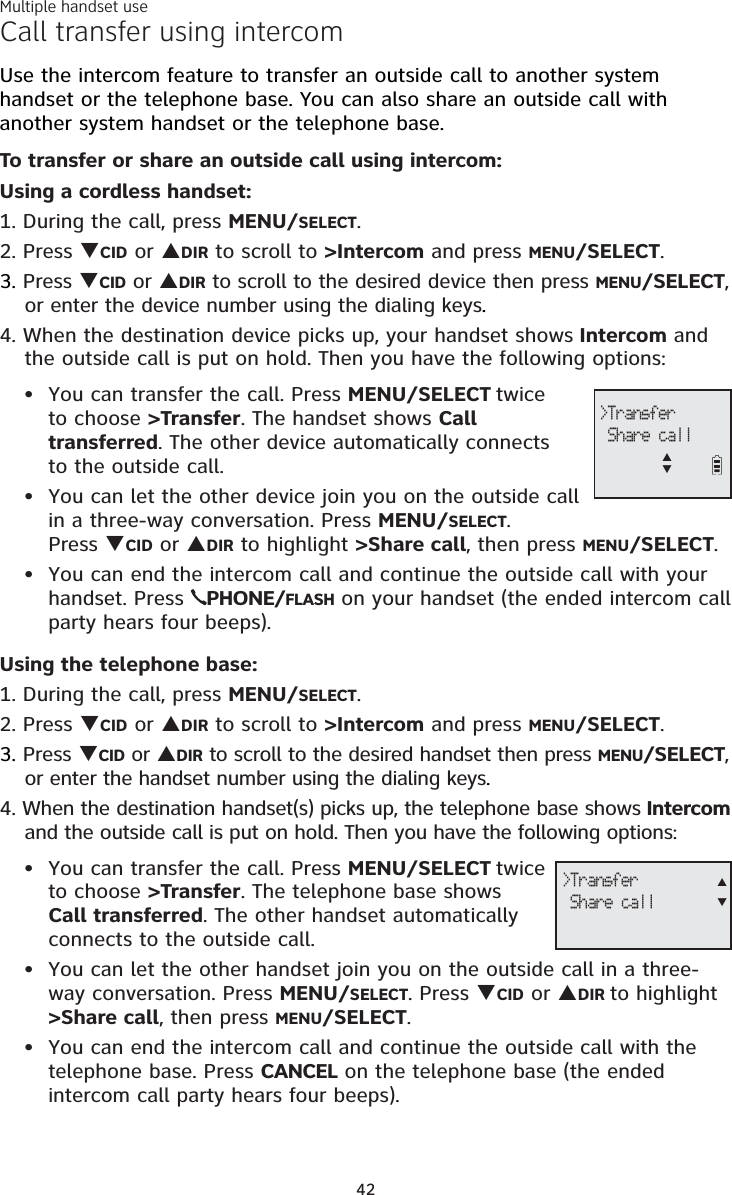 Multiple handset use42Call transfer using intercomUse the intercom feature to transfer an outside call to another system handset or the telephone base. You can also share an outside call with another system handset or the telephone base.To transfer or share an outside call using intercom:Using a cordless handset:1. During the call, press MENU/SELECT.2. Press TCID or SDIR to scroll to &gt;Intercom and press MENU/SELECT.3. Press TCID or SDIR to scroll to the desired device then press MENU/SELECT,or enter the device number using the dialing keys.4. When the destination device picks up, your handset shows Intercom and the outside call is put on hold. Then you have the following options: You can transfer the call. Press MENU/SELECT twice to choose &gt;Transfer. The handset shows Calltransferred. The other device automatically connects to the outside call. You can let the other device join you on the outside call in a three-way conversation. Press MENU/SELECT.Press TCID or SDIR to highlight &gt;Share call, then press MENU/SELECT.You can end the intercom call and continue the outside call with your handset. Press  PHONE/FLASH on your handset (the ended intercom call party hears four beeps).Using the telephone base:1. During the call, press MENU/SELECT.2. Press TCID or SDIR to scroll to &gt;Intercom and press MENU/SELECT.3. Press TCID or SDIR to scroll to the desired handset then press MENU/SELECT,or enter the handset number using the dialing keys.4. When the destination handset(s) picks up, the telephone base shows Intercomand the outside call is put on hold. Then you have the following options: You can transfer the call. Press MENU/SELECT twice to choose &gt;Transfer. The telephone base showsCall transferred. The other handset automatically connects to the outside call. You can let the other handset join you on the outside call in a three-way conversation. Press MENU/SELECT. Press TCID or SDIR to highlight&gt;Share call, then press MENU/SELECT.You can end the intercom call and continue the outside call with thetelephone base. Press CANCEL on the telephone base (the ended intercom call party hears four beeps).••••••&gt;Transfer Share callST&gt;Transfer Share callST