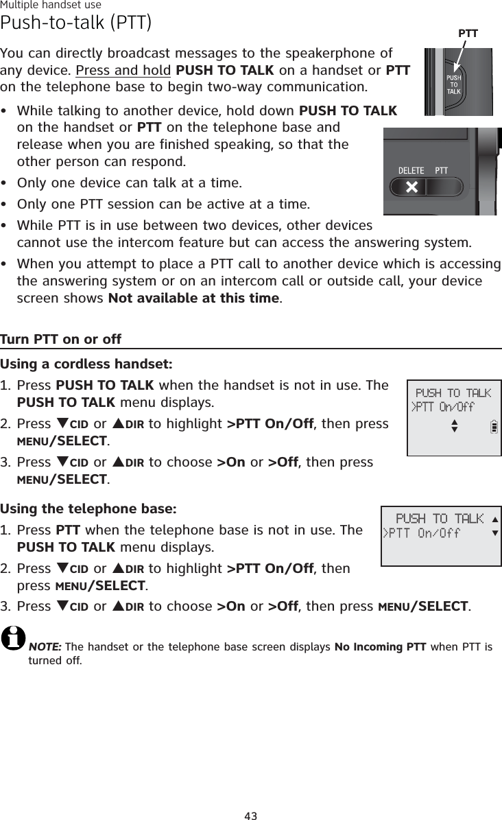 Multiple handset use43Push-to-talk (PTT)You can directly broadcast messages to the speakerphone of any device. Press and hold PUSH TO TALK on a handset or PTTon the telephone base to begin two-way communication.While talking to another device, hold down PUSH TO TALKon the handset or PTT on the telephone base and release when you are finished speaking, so that the other person can respond.Only one device can talk at a time. Only one PTT session can be active at a time.While PTT is in use between two devices, other devices cannot use the intercom feature but can access the answering system.When you attempt to place a PTT call to another device which is accessing the answering system or on an intercom call or outside call, your device screen shows Not available at this time.Turn PTT on or offUsing a cordless handset:Press PUSH TO TALK when the handset is not in use. The PUSH TO TALK menu displays.Press TCID or SDIR to highlight &gt;PTT On/Off, then press MENU/SELECT.Press TCID or SDIR to choose &gt;On or &gt;Off, then press MENU/SELECT.Using the telephone base:Press PTT when the telephone base is not in use. The PUSH TO TALK menu displays.Press TCID or SDIR to highlight &gt;PTT On/Off, then press MENU/SELECT.Press TCID or SDIR to choose &gt;On or &gt;Off, then press MENU/SELECT.NOTE: The handset or the telephone base screen displays No Incoming PTT when PTT is turned off.•••••1.2.3.1.2.3.PTTPUSH TO TALK&gt;PTT On/OffSTPUSH TO TALK&gt;PTT On/OffST