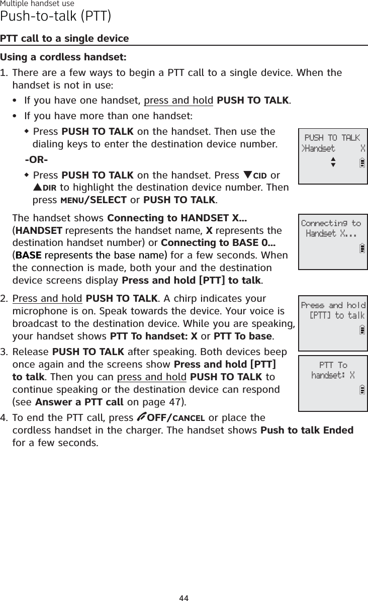 Multiple handset use44Push-to-talk (PTT)PTT call to a single deviceUsing a cordless handset:There are a few ways to begin a PTT call to a single device. When the handset is not in use:If you have one handset, press and hold PUSH TO TALK.If you have more than one handset: Press PUSH TO TALK on the handset. Then use the dialing keys to enter the destination device number.-OR- Press PUSH TO TALK on the handset. Press TCID or SDIR to highlight the destination device number. Then press MENU/SELECT or PUSH TO TALK.The handset shows Connecting to HANDSET X... (HANDSET represents the handset name, X represents thedestination handset number) or Connecting to BASE 0... (BASE represents the base name)for a few seconds. Whenthe connection is made, both your and the destination device screens display Press and hold [PTT] to talk.Press and hold PUSH TO TALK. A chirp indicates your microphone is on. Speak towards the device. Your voice is broadcast to the destination device. While you are speaking, your handset shows PTT To handset: X or PTT To base.Release PUSH TO TALK after speaking. Both devices beep once again and the screens show Press and hold [PTT]to talk. Then you can press and hold PUSH TO TALK to continue speaking or the destination device can respond (see Answer a PTT call on page 47).To end the PTT call, press  OFF/CANCEL or place the cordless handset in the charger. The handset shows Push to talk Endedfor a few seconds.1.••2.3.4.PTT Tohandset: X PUSH TO TALK&gt;Handset      XSTConnecting toHandset X...Press and hold[PTT] to talk