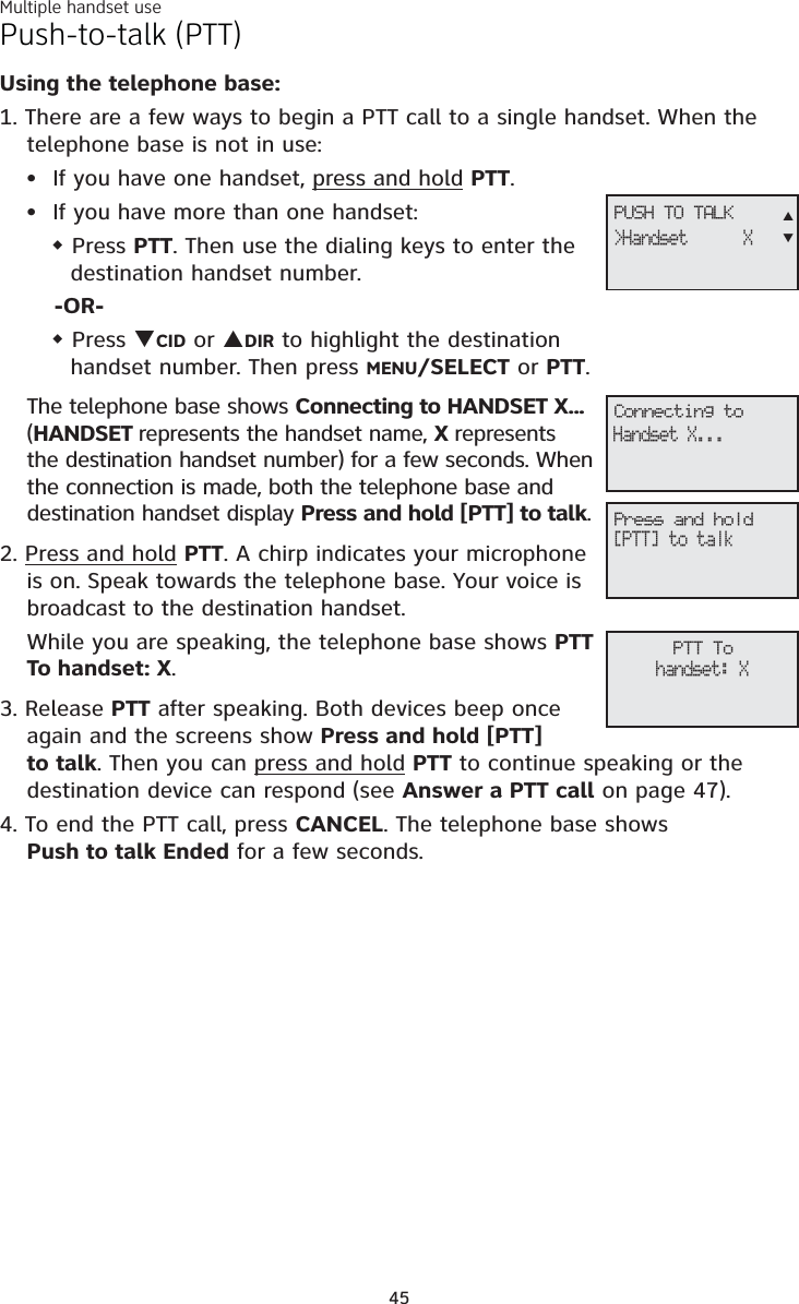 Multiple handset use45Push-to-talk (PTT)Using the telephone base:1. There are a few ways to begin a PTT call to a single handset. When the telephone base is not in use:If you have one handset, press and hold PTT.If you have more than one handset: Press PTT. Then use the dialing keys to enter the destination handset number. -OR-Press TCID or SDIR to highlight the destination handset number. Then press MENU/SELECT or PTT.The telephone base shows Connecting to HANDSET X... (HANDSET represents the handset name, X represents the destination handset number)for a few seconds. When the connection is made, both the telephone base and destination handset display Press and hold [PTT] to talk.2. Press and hold PTT. A chirp indicates your microphone is on. Speak towards the telephone base. Your voice is broadcast to the destination handset.While you are speaking, the telephone base shows PTT To handset: X.3. Release PTT after speaking. Both devices beep once again and the screens show Press and hold [PTT]to talk. Then you can press and hold PTT to continue speaking or the destination device can respond (see Answer a PTT call on page 47).4. To end the PTT call, press CANCEL. The telephone base shows Push to talk Ended for a few seconds.••PTT Tohandset: XConnecting toHandset X...Press and hold[PTT] to talkPUSH TO TALK&gt;Handset      XST