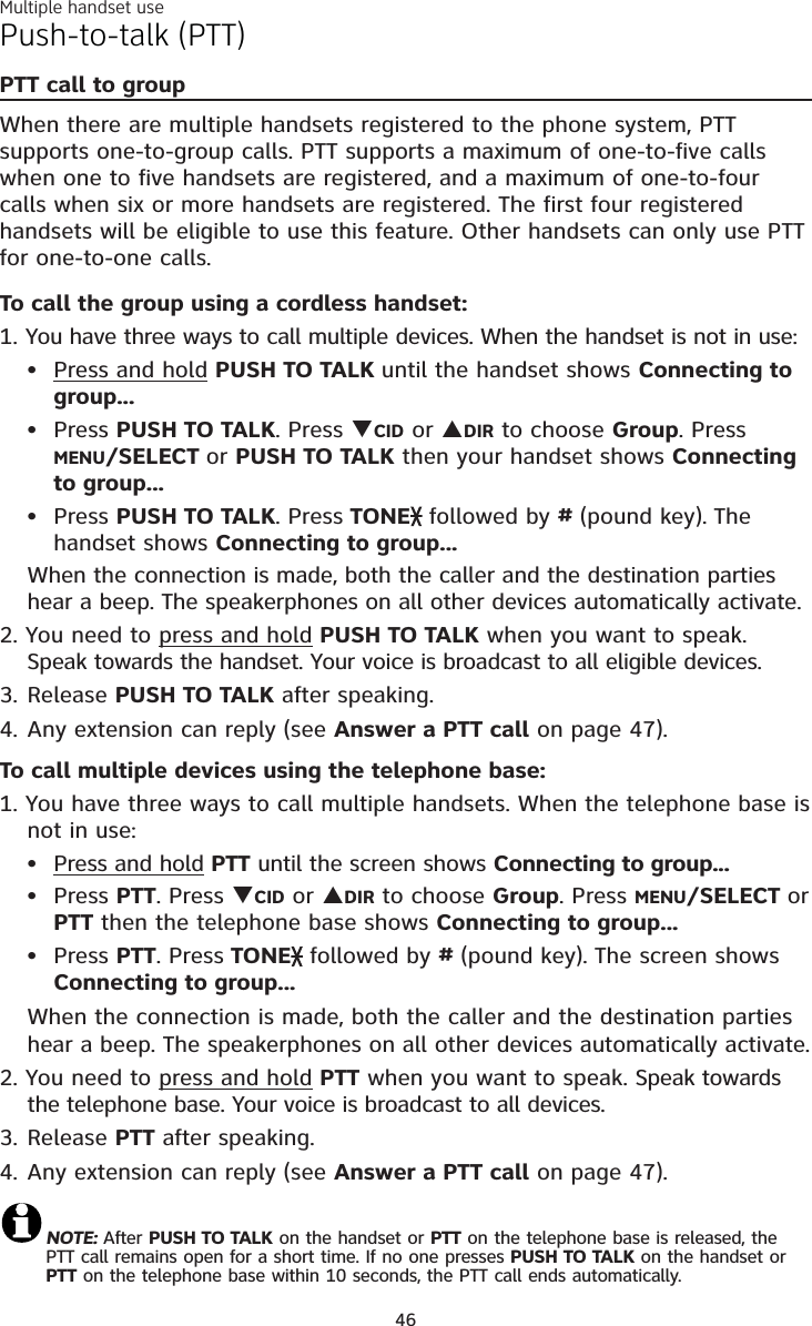 Multiple handset use46Push-to-talk (PTT)PTT call to groupWhen there are multiple handsets registered to the phone system, PTT supports one-to-group calls. PTT supports a maximum of one-to-five calls when one to five handsets are registered, and a maximum of one-to-four calls when six or more handsets are registered. The first four registered handsets will be eligible to use this feature. Other handsets can only use PTT for one-to-one calls. To call the group using a cordless handset:1. You have three ways to call multiple devices. When the handset is not in use:Press and hold PUSH TO TALK until the handset shows Connecting to group...Press PUSH TO TALK. Press TCID or SDIR to choose Group. Press MENU/SELECT or PUSH TO TALK then your handset shows Connectingto group...Press PUSH TO TALK. Press TONE followed by #(pound key). Thehandset shows Connecting to group...When the connection is made, both the caller and the destination parties hear a beep. The speakerphones on all other devices automatically activate.2. You need to press and hold PUSH TO TALK when you want to speak. Speak towards the handset. Your voice is broadcast to all eligible devices.3. Release PUSH TO TALK after speaking.4. Any extension can reply (see Answer a PTT call on page 47).To call multiple devices using the telephone base:1. You have three ways to call multiple handsets. When the telephone base is not in use:Press and hold PTT until the screen shows Connecting to group...Press PTT. Press TCID or SDIR to choose Group. Press MENU/SELECT or  PTT then the telephone base shows Connecting to group...Press PTT. Press TONE followed by # (pound key). The screen shows Connecting to group...When the connection is made, both the caller and the destination parties hear a beep. The speakerphones on all other devices automatically activate.2. You need to press and hold PTT when you want to speak. Speak towards the telephone base. Your voice is broadcast to all devices.3. Release PTT after speaking.4. Any extension can reply (see Answer a PTT call on page 47).NOTE: After PUSH TO TALK on the handset or PTT on the telephone base is released, the PTT call remains open for a short time. If no one presses PUSH TO TALK on the handset or PTT on the telephone base within 10 seconds, the PTT call ends automatically.••••••