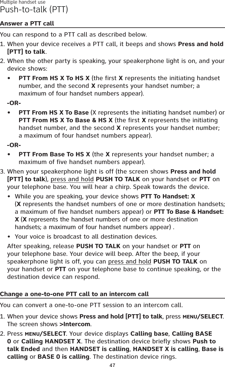 Multiple handset use47Push-to-talk (PTT)Answer a PTT callYou can respond to a PTT call as described below.When your device receives a PTT call, it beeps and shows Press and hold[PTT] to talk.When the other party is speaking, your speakerphone light is on, and your device shows:PTT From HS X To HS X (the first X represents the initiating handset number, and the second X represents your handset number; a maximum of four handset numbers appear).-OR-PTT From HS X To Base (X represents the initiating handset number) or PTT From HS X To Base &amp; HS X (the first X represents the initiating handset number, and the second X represents your handset number; a maximum of four handset numbers appear).-OR-PTT From Base To HS X (the X represents your handset number; a maximum of five handset numbers appear).When your speakerphone light is off (the screen shows Press and hold[PTT] to talk), press and hold PUSH TO TALK on your handset or PTT on your telephone base. You will hear a chirp. Speak towards the device.While you are speaking, your device shows PTT To Handset: X (Xrepresents the handset numbers of one or more destination handsets; a maximum of five handset numbers appear) or PTT To Base &amp; Handset: X (X represents the handset numbers of one or more destination handsets; a maximum of four handset numbers appear) .Your voice is broadcast to all destination devices.After speaking, release PUSH TO TALK on your handset or PTT on your telephone base. Your device will beep. After the beep, if your speakerphone light is off, you can press and hold PUSH TO TALK onyour handset or PTT on your telephone base to continue speaking, or the destination device can respond.1.2.•••3.••Change a one-to-one PTT call to an intercom callYou can convert a one-to-one PTT session to an intercom call. When your device shows Press and hold [PTT] to talk, press MENU/SELECT.The screen shows &gt;Intercom.Press MENU/SELECT. Your device displays Calling base,Calling BASE0 or Calling HANDSET X. The destination device briefly shows Push to talk Ended and then HANDSET is calling,HANDSET X is calling, Base is calling or BASE 0 is calling. The destination device rings.1.2.