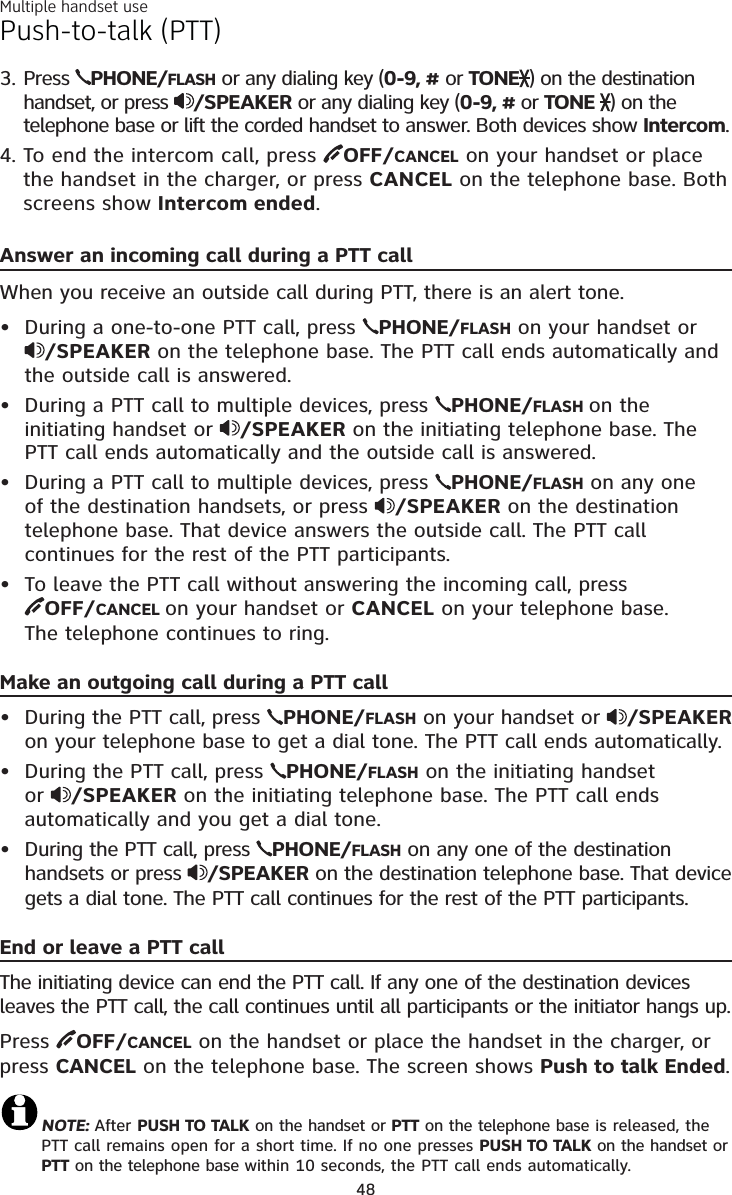 Multiple handset use48Answer an incoming call during a PTT callWhen you receive an outside call during PTT, there is an alert tone.During a one-to-one PTT call, press  PHONE/FLASH on your handset or /SPEAKER on the telephone base. The PTT call ends automatically and the outside call is answered.During a PTT call to multiple devices, press  PHONE/FLASH on the initiating handset or  /SPEAKER on the initiating telephone base. The PTT call ends automatically and the outside call is answered.During a PTT call to multiple devices, press  PHONE/FLASH on any one of the destination handsets, or press  /SPEAKER on the destinationtelephone base. That device answers the outside call. The PTT call continues for the rest of the PTT participants.To leave the PTT call without answering the incoming call, press OFF/CANCEL on your handset or CANCEL on your telephone base.The telephone continues to ring.Make an outgoing call during a PTT callDuring the PTT call, press  PHONE/FLASH on your handset or  /SPEAKERon your telephone base to get a dial tone. The PTT call ends automatically.During the PTT call, press  PHONE/FLASH on the initiating handset or /SPEAKER on the initiating telephone base. The PTT call ends automatically and you get a dial tone.During the PTT call, press  PHONE/FLASH on any one of the destination handsets or press  /SPEAKER on the destination telephone base. That device gets a dial tone. The PTT call continues for the rest of the PTT participants.End or leave a PTT callThe initiating device can end the PTT call. If any one of the destination devices leaves the PTT call, the call continues until all participants or the initiator hangs up.Press  OFF/CANCEL on the handset or place the handset in the charger, or press CANCEL on the telephone base. The screen shows Push to talk Ended.NOTE: After PUSH TO TALK on the handset or PTT on the telephone base is released, the PTT call remains open for a short time. If no one presses PUSH TO TALK on the handset or    PTT on the telephone base within 10 seconds, the PTT call ends automatically.•••••••Push-to-talk (PTT)Press  PHONE/FLASH or any dialing key (0-9, #or TONE ) on the destination handset, or press  /SPEAKER or any dialing key (0-9, #or TONE  ) on the telephone base or lift the corded handset to answer. Both devices show Intercom.To end the intercom call, press  OFF/CANCEL on your handset or place the handset in the charger, or press CANCEL on the telephone base. Both screens show Intercom ended.3.4.