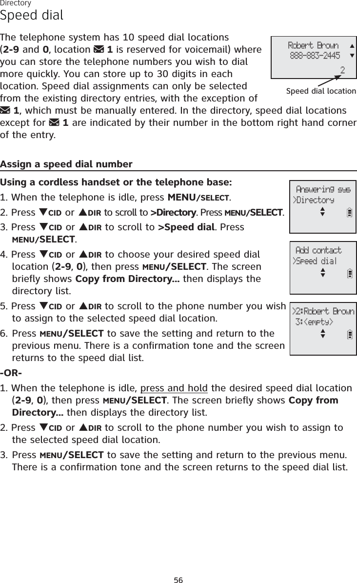 Directory56Speed dialThe telephone system has 10 speed dial locations (2-9 and 0, location  1 is reserved for voicemail) where you can store the telephone numbers you wish to dial more quickly. You can store up to 30 digits in each location. Speed dial assignments can only be selected from the existing directory entries, with the exception of 1, which must be manually entered. In the directory, speed dial locations except for  1 are indicated by their number in the bottom right hand corner of the entry.Assign a speed dial numberUsing a cordless handset or the telephone base:1. When the telephone is idle, press MENU/SELECT.2. Press TCID or SDIR to scroll to &gt;Directory. Press MENU/SELECT.3. Press TCID or SDIR to scroll to &gt;Speed dial. PressMENU/SELECT.4. Press TCID or SDIR to choose your desired speed dial location (2-9, 0), then press MENU/SELECT. The screen briefly shows Copy from Directory... then displays the directory list.5. Press TCID or SDIR to scroll to the phone number you wish to assign to the selected speed dial location.6. Press MENU/SELECT to save the setting and return to the previous menu. There is a confirmation tone and the screen returns to the speed dial list.-OR-1. When the telephone is idle, press and hold the desired speed dial location (2-9,0), then press MENU/SELECT. The screen briefly shows Copy from Directory... then displays the directory list. 2. Press TCID or SDIR to scroll to the phone number you wish to assign to the selected speed dial location.3. Press MENU/SELECT to save the setting and return to the previous menu. There is a confirmation tone and the screen returns to the speed dial list. Add contact&gt;Speed dialST&gt;2:Robert Brown 3:&lt;empty&gt;ST Answering sys&gt;DirectorySTRobert Brown888-883-24452Speed dial locationST