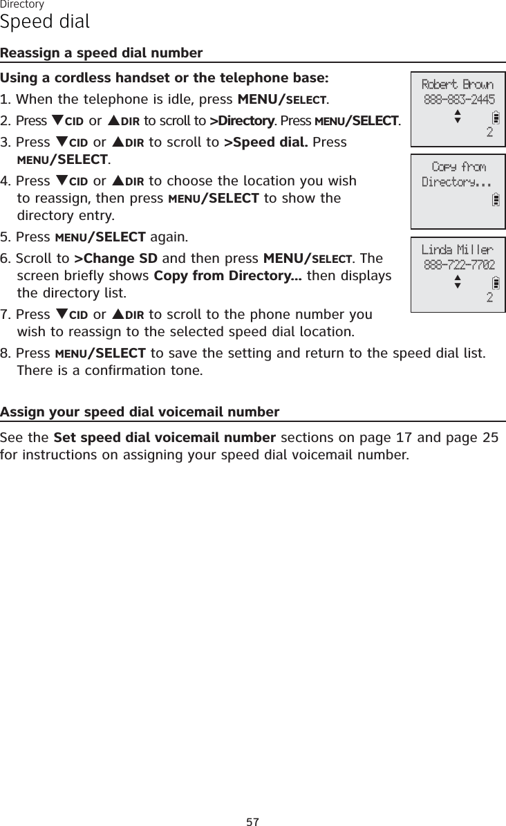 Directory57Speed dialReassign a speed dial numberUsing a cordless handset or the telephone base:1. When the telephone is idle, press MENU/SELECT.2. Press TCID or SDIR to scroll to &gt;Directory. Press MENU/SELECT.3. Press TCID or SDIR to scroll to &gt;Speed dial. PressMENU/SELECT.4. Press TCID or SDIR to choose the location you wish to reassign, then press MENU/SELECT to show the directory entry.5. Press MENU/SELECT again.6. Scroll to &gt;Change SD and then press MENU/SELECT. The screen briefly shows Copy from Directory... then displays the directory list.7. Press TCID or SDIR to scroll to the phone number you wish to reassign to the selected speed dial location.8. Press MENU/SELECT to save the setting and return to the speed dial list. There is a confirmation tone. Assign your speed dial voicemail numberSee the Set speed dial voicemail number sections on page 17 and page 25for instructions on assigning your speed dial voicemail number.Copy fromDirectory...Robert Brown888-883-2445ST2Linda Miller888-722-7702ST2